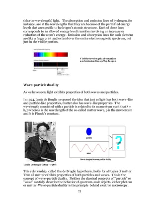 75
(shorter wavelength) light. The absorption and emission lines of hydrogen, for
instance, are at the wavelengths that they are because of the permitted energy
levels that are specific to hydrogen’s atomic structure. Each of these lines
corresponds to an allowed energy level transition involving an increase or
reduction of the atom’s energy. Emission and absorption lines for each element
are like a fingerprint and extend over the entire electromagnetic spectrum, not
just in the visible portion.
Wave-particle duality
As we have seen, light exhibits properties of both waves and particles.
In 1924, Louis de Broglie proposed the idea that just as light has both wave-like
and particle-like properties, matter also has wave-like properties. The
wavelength associated with a particle is related to its momentum such that λ =
h/p where λ is the wavelength of the so-called matter wave, p is the momentum
and h is Planck’s constant.
This relationship, called the de Broglie hypothesis, holds for all types of matter.
Thus all matter exhibits properties of both particles and waves. This is the
concept of wave-particle duality. Neither the classical concepts of "particle" or
"wave" can fully describe the behavior of quantum-scale objects, either photons
or matter. Wave-particle duality is the principle behind electron microscopy.
Visible wavelength absorption
and emission lines of hy drogen
Louis DeBroglie (1892 – 1987)
 