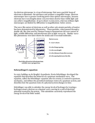 76
An electron microscope is a type of microscope that uses a particle beam of
electrons to illuminate the specimen and produce a magnified image. Electron
microscopes have a greater resolving power than optical microscopes, because
electrons have wavelengths about 100,000 times shorter than visible light and
can achieve magnifications of up to about 10,000,000x, whereas ordinary light
microscopes are limited by diffraction to magnifications below 2000x.
The wave-like nature of electrons as well as other sub-atomic particles of matter
has been demonstrated in laboratories. These particles, when passed through a
double slit, like that used by Thomas Young to demonstrate the wave nature of
light, exhibit diffraction and interference just as light waves do. Similar wave-
like phenomena were later shown for atoms and even small molecules.
Schroedinger’s equation
In 1925, building on de Broglie's hypothesis, Erwin Schrödinger developed the
equation that describes the behavior of a quantum mechanical wave. The
equation, called the Schrödinger equation after its creator, is central to quantum
mechanics, and defines the permitted stationary states of a quantum system, and
describes how the quantum state of a physical system changes in time.
Schrödinger was able to calculate the energy levels of hydrogen by treating a
hydrogen atom's electron as a classical wave, moving in a well of electrical
potential created by the proton. This calculation accurately reproduced the
energy levels of the Bohr model.
Particles of matter(electrons)can
exhibit wave properties.
Matterwaves
S = λL/d where:
S is the fringe spacing
λ is the wavelength
L is the distance from slits toscreen
d is the spacing between the slits
 