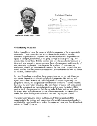 77
Uncertainty principle
It is not possible to know the values of all of the properties of the system at the
same time. Those properties that are not known with precision must be
described by probabilities. Suppose that we want to measure the position and
speed of an object, for example, a car going through a radar speed trap. We
assume that the car has a definite position and speed at a particular moment in
time, and how accurately we can measure these values depends on the quality of
our measuring equipment. If we improve the precision of our measuring
equipment, we will get a result that is closer to the true value. In particular, we
would assume that how precisely we measure the speed of the car does not affect
its position, and vice versa.
In 1927, Heisenberg proved that these assumptions are not correct. Quantum
mechanics shows that certain pairs of physical properties, like position and
speed, cannot both be known to arbitrary precision: the more precisely one
property is known, the less precisely the other can be known. This statement is
known as the uncertainty principle. The uncertainty principle isn't a statement
about the accuracy of our measuring equipment, but about the nature of the
system itself. Our assumption that the car had a definite position and speed was
incorrect. On a scale of cars and people, these uncertainties are too small to
notice, but when dealing with atoms and electrons they become critical.
The uncertainty principle shows mathematically that the product of the
uncertainty in the position and momentum of a particle (momentum is velocity
multiplied by mass) could never be less than a certain value, and that this value is
related to Planck's constant.
Erwin Schrödinger (1887 – 1961)
 
