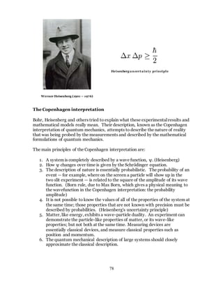 78
The Copenhagen interpretation
Bohr, Heisenberg and others tried to explain what these experimental results and
mathematical models really mean. Their description, known as the Copenhagen
interpretation of quantum mechanics, attempts to describe the nature of reality
that was being probed by the measurements and described by the mathematical
formulations of quantum mechanics.
The main principles of the Copenhagen interpretation are:
1. A system is completely described by a wave function, ψ. (Heisenberg)
2. How ψ changes over time is given by the Schrödinger equation.
3. The description of nature is essentially probabilistic. The probability of an
event — for example, where on the screen a particle will show up in the
two slit experiment — is related to the square of the amplitude of its wave
function. (Born rule, due to Max Born, which gives a physical meaning to
the wavefunction in the Copenhagen interpretation: the probability
amplitude)
4. It is not possible to know the values of all of the properties of the system at
the same time; those properties that are not known with precision must be
described by probabilities. (Heisenberg's uncertainty principle)
5. Matter, like energy, exhibits a wave-particle duality. An experiment can
demonstrate the particle-like properties of matter, or its wave-like
properties; but not both at the same time. Measuring devices are
essentially classical devices, and measure classical properties such as
position and momentum.
6. The quantum mechanical description of large systems should closely
approximate the classical description.
Werner Heisenberg (1901 – 1976)
Heisenberguncertainty principle
 