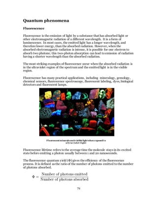 79
Quantum phenomena
Fluorescence
Fluorescence is the emission of light by a substance that has absorbed light or
other electromagnetic radiation of a different wavelength. It is a form of
luminescence. In most cases, the emitted light has a longer wavelength, and
therefore lower energy, than the absorbed radiation. However, when the
absorbed electromagnetic radiation is intense, it is possible for one electron to
absorb two photons; this two-photon absorption can lead to emission of radiation
having a shorter wavelength than the absorbed radiation.
The most striking examples of fluorescence occur when the absorbed radiation is
in the ultraviolet region of the spectrum and the emitted light is in the visible
region.
Fluorescence has many practical applications, including mineralogy, gemology,
chemical sensors, fluorescence spectroscopy, fluorescent labeling, dyes, biological
detectors and fluorescent lamps.
Fluorescence lifetime refers tothe average time the molecule stays in its excited
state before emitting a photon usually between 1 and 20 nanoseconds.
The fluorescence quantum yield (Ф) gives the efficiency of the fluorescence
process. It is defined as the ratio of the number of photons emitted to the number
of photons absorbed.
Fluorescentmineralsemitvisible lightwhen exposed to
ultrav iolet light
 