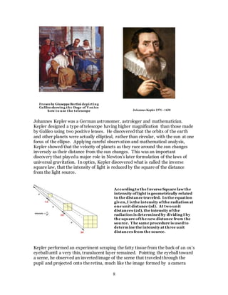 8
Johannes Kepler was a German astronomer, astrologer and mathematician.
Kepler designed a type of telescope having higher magnification than those made
by Galileo using two positive lenses. He discovered that the orbits of the earth
and other planets were actually elliptical, rather than circular, with the sun at one
focus of the ellipse. Applying careful observation and mathematical analysis,
Kepler showed that the velocity of planets as they race around the sun changes
inversely as their distance from the sun changes. This was an important
discovery that played a major role in Newton’s later formulation of the laws of
universal gravitation. In optics, Kepler discovered what is called the inverse
square law, that the intensity of light is reduced by the square of the distance
from the light source.
Kepler performed an experiment scraping the fatty tissue from the back of an ox’s
eyeball until a very thin, translucent layer remained. Pointing the eyeball toward
a scene, he observed an inverted image of the scene that traveled through the
pupil and projected onto the retina, much like the image formed by a camera
According to the Inverse Square law the
intensity oflight is geometrically related
to the distance traveled. In the equation
given,I is the intensity ofthe radiation at
one unit distance (1d). At two unit
distances (2d),the intensity ofthe
radiation is determined by dividing I by
the square ofthe new distance from the
source. T he same procedure is used to
determine the intensity at three unit
distances from the source.
Fresco by Giuseppe Bertini depicting
Galileo showing the Doge of Venice
how to use the telescope Johannes Kepler 1571 - 1630
 