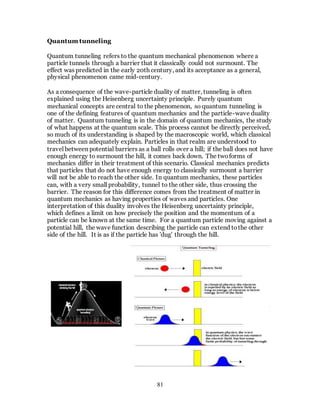 81
Quantum tunneling
Quantum tunneling refers to the quantum mechanical phenomenon where a
particle tunnels through a barrier that it classically could not surmount. The
effect was predicted in the early 20th century, and its acceptance as a general,
physical phenomenon came mid-century.
As a consequence of the wave-particle duality of matter, tunneling is often
explained using the Heisenberg uncertainty principle. Purely quantum
mechanical concepts are central to the phenomenon, so quantum tunneling is
one of the defining features of quantum mechanics and the particle-wave duality
of matter. Quantum tunneling is in the domain of quantum mechanics, the study
of what happens at the quantum scale. This process cannot be directly perceived,
so much of its understanding is shaped by the macroscopic world, which classical
mechanics can adequately explain. Particles in that realm are understood to
travel between potential barriers as a ball rolls over a hill; if the ball does not have
enough energy to surmount the hill, it comes back down. The twoforms of
mechanics differ in their treatment of this scenario. Classical mechanics predicts
that particles that do not have enough energy to classically surmount a barrier
will not be able to reach the other side. In quantum mechanics, these particles
can, with a very small probability, tunnel to the other side, thus crossing the
barrier. The reason for this difference comes from the treatment of matter in
quantum mechanics as having properties of waves and particles. One
interpretation of this duality involves the Heisenberg uncertainty principle,
which defines a limit on how precisely the position and the momentum of a
particle can be known at the same time. For a quantum particle moving against a
potential hill, the wave function describing the particle can extend tothe other
side of the hill. It is as if the particle has 'dug' through the hill.
 