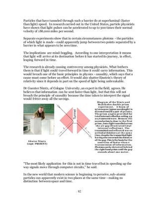 82
Particles that have tunneled through such a barrier do at superluminal (faster
than light) speed. In research carried out in the United States, particle physicists
have shown that light pulses can be accelerated to up to 300 times their normal
velocity of 186,000 miles per second.
Separate experiments show that in certain circumstances photons - the particles
of which light is made - could apparently jump between two points separated by a
barrier in what appears to be zero time.
The implications are mind-boggling. According to one interpretation it means
that light will arrive at its destination before it has started its journey, in effect,
leaping forward in time.
The research is already causing controversy among physicists. What bothers
them is that if light could travel forward in time it could carry information. This
would breach one of the basic principles in physics - causality, which says that a
cause must come before an effect. It would also shatter Einstein’s theory of
relativity since it depends in part on the speed of light being unbreakable.
Dr Guenter Nimtz, of Cologne University, an expert in the field, agrees. He
believes that information can be sent faster than light, but that this will not
breach the principle of causality because the time taken to interpret the signal
would fritter away all the savings.
"The most likely application for this is not in time travel but in speeding up the
way signals move through computer circuits," he said.
In the new world that modern science is beginning to perceive, sub-atomic
particles can apparently exist in two places at the same time - making no
distinction between space and time.
Diagram of the Nim tz and
Stahlhofen double prism
experim ent. A beam of
m icrowaves (33mm wavelength) is
directed toward a pair of prism s.
The prism angles prov ided for
totalinternalreflection setting up
an evanescentwave. Because the
second prism is close to the first
prism,some light tunnelled across
the air gap (frustrated total
internal reflection). The
transmitted and reflected wav es
arrived at detectors at the sam e
time,despite the transmitted light
havingalso traversed the distan ce
of the gap.This isthe basisfor the
assertion of faster -than-c
transm ission of inform ation.
Photonscanbe detected behind
the right-hand prism until the gap
exceeds about one m eter.
Günter Nim tz
(1936 - PRESENT)
 