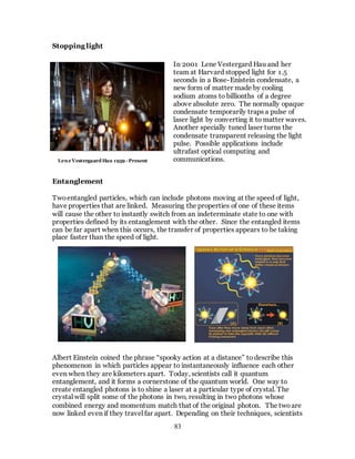 83
Stopping light
Entanglement
Twoentangled particles, which can include photons moving at the speed of light,
have properties that are linked. Measuring the properties of one of these items
will cause the other to instantly switch from an indeterminate state to one with
properties defined by its entanglement with the other. Since the entangled items
can be far apart when this occurs, the transfer of properties appears to be taking
place faster than the speed of light.
Albert Einstein coined the phrase “spooky action at a distance” to describe this
phenomenon in which particles appear to instantaneously influence each other
even when they are kilometers apart. Today, scientists call it quantum
entanglement, and it forms a cornerstone of the quantum world. One way to
create entangled photons is to shine a laser at a particular type of crystal. The
crystal will split some of the photons in two, resulting in two photons whose
combined energy and momentum match that of the original photon. The twoare
now linked even if they travel far apart. Depending on their techniques, scientists
In 2001 Lene Vestergard Hau and her
team at Harvard stopped light for 1.5
seconds in a Bose-Enistein condensate, a
new form of matter made by cooling
sodium atoms to billionths of a degree
above absolute zero. The normally opaque
condensate temporarily traps a pulse of
laser light by converting it to matter waves.
Another specially tuned laser turns the
condensate transparent releasing the light
pulse. Possible applications include
ultrafast optical computing and
communications.Lene Vestergaard Hau 1959 - Present
 