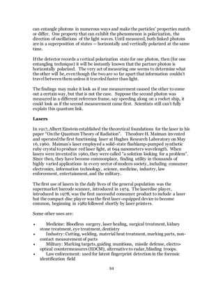 84
can entangle photons in numerous ways and make the particles’ properties match
or differ. One property that can exhibit the phenomenon is polarization, the
direction of oscillations of the light waves. Until measured, both linked photons
are in a superposition of states — horizontally and vertically polarized at the same
time.
If the detector records a vertical polarization state for one photon, then (for one
entangling technique) it will be instantly known that the partner photon is
horizontally polarized. The very act of measuring one seems to determine what
the other will be, even though the twoare so far apart that information couldn’t
travel between them unless it traveled faster than light.
The findings may make it look as if one measurement caused the other to come
out a certain way, but that is not the case. Suppose the second photon was
measured in a different reference frame, say speeding along on a rocket ship, it
could look as if the second measurement came first. Scientists still can’t fully
explain this quantum link.
Lasers
In 1917, Albert Einstein established the theoretical foundations for the laser in his
paper “On the Quantum Theory of Radiation”. Theodore H. Maiman invented
and operated the first functioning laser at Hughes Research Laboratory on May
16, 1960. Maiman’s laser employed a solid-state flashlamp-pumped synthetic
ruby crystal toproduce red laser light, at 694 nanometers wavelength. When
lasers were invented in 1960, they were called "a solution looking for a problem".
Since then, they have become commonplace, finding utility in thousands of
highly varied applications in every sector of modern society, including consumer
electronics, information technology, science, medicine, industry, law
enforcement, entertainment, and the military.
The first use of lasers in the daily lives of the general population was the
supermarket barcode scanner, introduced in 1974. The laserdisc player,
introduced in 1978, was the first successful consumer product to include a laser
but the compact disc player was the first laser-equipped device to become
common, beginning in 1982 followed shortly by laser printers.
Some other uses are:
 Medicine: Bloodless surgery, laser healing, surgical treatment, kidney
stone treatment, eye treatment, dentistry
 Industry: Cutting, welding, material heat treatment, marking parts, non-
contact measurement of parts
 Military: Marking targets, guiding munitions, missile defense, electro-
optical countermeasures (EOCM), alternative to radar, blinding troops.
 Law enforcement: used for latent fingerprint detection in the forensic
identification field
 