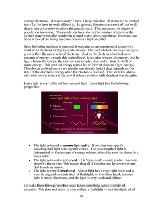 86
energy electrons). It is necessary tohave a large collection of atoms in the excited
state for the laser to work efficiently. In general, the atoms are excited to a level
that is two or three levels above the ground state. This increases the degree of
population inversion. The population inversion is the number of atoms in the
excited state versus the number in ground state. When population inversion has
been achieved the lasing medium becomes a light amplifier.
Once the lasing medium is pumped, it contains an arrangement of atoms with
most of its electrons sitting in excited levels. The excited electrons have energies
greater than the more relaxed electrons. Just as the electron absorbed some
amount of energy toreach this excited level, it can also release this energy. As the
figure below illustrates, the electron can simply relax, and in turn rid itself of
some energy. This emitted energy comes in the form of photons (light energy).
The photon emitted has a very specific wavelength (color) that depends on the
state of the electron's energy when the photon is released. Twoidentical atoms
with electrons in identical states will release photons with identical wavelengths.
Laser light is very different from normal light. Laser light has the following
properties:
 The light released is monochromatic. It contains one specific
wavelength of light (one specific color). The wavelength of light is
determined by the amount of energy released when the electron drops to a
lower orbit.
 The light released is coherent. It is “organized” -- each photon moves in
step with the others. This means that all of the photons have wave fronts
that launch in unison.
 The light is very directional. A laser light has a very tight beam and is
very strong and concentrated. A flashlight, on the other hand, releases
light in many directions, and the light is very weak and diffuse.
Tomake these three properties occur takes something called stimulated
emission. This does not occur in your ordinary flashlight -- in a flashlight, all of
 
