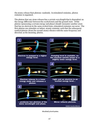 87
the atoms release their photons randomly. In stimulated emission, photon
emission is organized.
The photon that any atom releases has a certain wavelength that is dependent on
the energy difference between the excited state and the ground state. If this
photon (possessing a certain energy and phase) should encounter another atom
that has an electron in the same excited state, stimulated emission can occur. The
first photon can stimulate or induce atomic emission such that the subsequent
emitted photon (from the second atom) vibrates with the same frequency and
direction as the incoming photon.
Idealized 3-level system
 