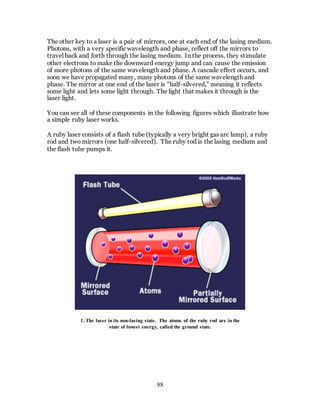 88
The other key to a laser is a pair of mirrors, one at each end of the lasing medium.
Photons, with a very specific wavelength and phase, reflect off the mirrors to
travel back and forth through the lasing medium. In the process, they stimulate
other electrons to make the downward energy jump and can cause the emission
of more photons of the same wavelength and phase. A cascade effect occurs, and
soon we have propagated many, many photons of the same wavelength and
phase. The mirror at one end of the laser is "half-silvered," meaning it reflects
some light and lets some light through. The light that makes it through is the
laser light.
You can see all of these components in the following figures which illustrate how
a simple ruby laser works.
A ruby laser consists of a flash tube (typically a very bright gas arc lamp), a ruby
rod and two mirrors (one half-silvered). The ruby rod is the lasing medium and
the flash tube pumps it.
1. The laser in its non-lasing state. The atoms of the ruby rod are in the
state of lowest energy, called the ground state.
 