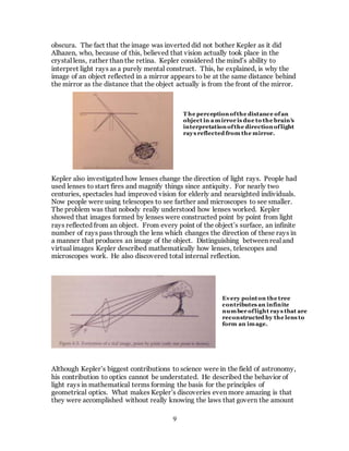 9
obscura. The fact that the image was inverted did not bother Kepler as it did
Alhazen, who, because of this, believed that vision actually took place in the
crystal lens, rather than the retina. Kepler considered the mind’s ability to
interpret light rays as a purely mental construct. This, he explained, is why the
image of an object reflected in a mirror appears to be at the same distance behind
the mirror as the distance that the object actually is from the front of the mirror.
Kepler also investigated how lenses change the direction of light rays. People had
used lenses to start fires and magnify things since antiquity. For nearly two
centuries, spectacles had improved vision for elderly and nearsighted individuals.
Now people were using telescopes to see farther and microscopes to see smaller.
The problem was that nobody really understood how lenses worked. Kepler
showed that images formed by lenses were constructed point by point from light
rays reflected from an object. From every point of the object’s surface, an infinite
number of rays pass through the lens which changes the direction of these rays in
a manner that produces an image of the object. Distinguishing between real and
virtual images Kepler described mathematically how lenses, telescopes and
microscopes work. He also discovered total internal reflection.
Although Kepler’s biggest contributions to science were in the field of astronomy,
his contribution to optics cannot be understated. He described the behavior of
light rays in mathematical terms forming the basis for the principles of
geometrical optics. What makes Kepler’s discoveries even more amazing is that
they were accomplished without really knowing the laws that govern the amount
T he perception ofthe distance ofan
object in a mirror is due to the brain’s
interpretation ofthe direction oflight
rays reflected from the mirror.
Every pointon the tree
contributes an infinite
number oflight rays that are
reconstructed by the lens to
form an image.
 