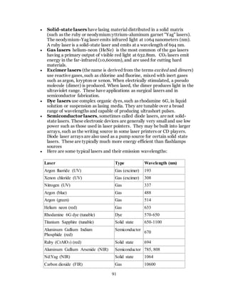 91
 Solid-state lasers have lasing material distributed in a solid matrix
(such as the ruby or neodymium:yttrium-aluminum garnet "Yag" lasers).
The neodymium-Yag laser emits infrared light at 1064 nanometers (nm).
A ruby laser is a solid-state laser and emits at a wavelength of 694 nm.
 Gas lasers helium-neon (HeNe) is the most common of the gas lasers
having a primary output of visible red light at 632.8nm. CO2 lasers emit
energy in the far-infrared (10,600nm), and are used for cutting hard
materials.
 Excimer lasers (the name is derived from the terms excited and dimers)
use reactive gases, such as chlorine and fluorine, mixed with inert gases
such as argon, krypton or xenon. When electrically stimulated, a pseudo
molecule (dimer) is produced. When lased, the dimer produces light in the
ultraviolet range. These have applications as surgical lasers and in
semiconductor fabrication.
 Dye lasers use complex organic dyes, such as rhodamine 6G, in liquid
solution or suspension as lasing media. They are tunable over a broad
range of wavelengths and capable of producing ultrashort pulses.
 Semiconductor lasers, sometimes called diode lasers, are not solid-
state lasers. These electronic devices are generally very small and use low
power such as those used in laser pointers. They may be built into larger
arrays, such as the writing source in some laser printers or CD players.
Diode laser arrays are also used as a pump source for certain solid state
lasers. These are typically much more energy efficient than flashlamps
sources
 Here are some typical lasers and their emission wavelengths:
Laser Type Wavelength (nm)
Argon fluoride (UV) Gas (excimer) 193
Xenon chloride (UV) Gas (excimer) 308
Nitrogen (UV) Gas 337
Argon (blue) Gas 488
Argon (green) Gas 514
Helium neon (red) Gas 633
Rhodamine 6G dye (tunable) Dye 570-650
Titanium Sapphire (tunable) Solid state 650-1100
Aluminum Gallium Indium
Phosphide (red)
Semiconductor
670
Ruby (CrAlO3) (red) Solid state 694
Aluminum Gallium Arsenide (NIR) Semiconductor 785, 808
Nd:Yag (NIR) Solid state 1064
Carbon dioxide (FIR) Gas 10600
 