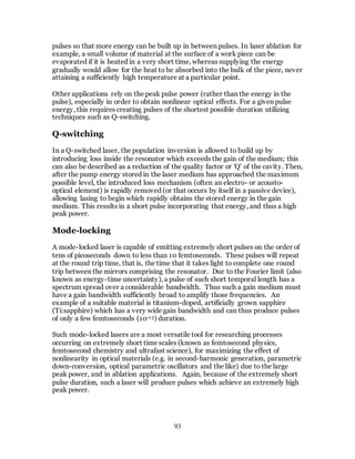 93
pulses so that more energy can be built up in between pulses. In laser ablation for
example, a small volume of material at the surface of a work piece can be
evaporated if it is heated in a very short time, whereas supplying the energy
gradually would allow for the heat to be absorbed into the bulk of the piece, never
attaining a sufficiently high temperature at a particular point.
Other applications rely on the peak pulse power (rather than the energy in the
pulse), especially in order to obtain nonlinear optical effects. For a given pulse
energy, this requires creating pulses of the shortest possible duration utilizing
techniques such as Q-switching.
Q-switching
In a Q-switched laser, the population inversion is allowed to build up by
introducing loss inside the resonator which exceeds the gain of the medium; this
can also be described as a reduction of the quality factor or 'Q' of the cavity. Then,
after the pump energy stored in the laser medium has approached the maximum
possible level, the introduced loss mechanism (often an electro- or acousto-
optical element) is rapidly removed (or that occurs by itself in a passive device),
allowing lasing to begin which rapidly obtains the stored energy in the gain
medium. This results in a short pulse incorporating that energy, and thus a high
peak power.
Mode-locking
A mode-locked laser is capable of emitting extremely short pulses on the order of
tens of picoseconds down to less than 10 femtoseconds. These pulses will repeat
at the round trip time, that is, the time that it takes light to complete one round
trip between the mirrors comprising the resonator. Due to the Fourier limit (also
known as energy-time uncertainty), a pulse of such short temporal length has a
spectrum spread over a considerable bandwidth. Thus such a gain medium must
have a gain bandwidth sufficiently broad to amplify those frequencies. An
example of a suitable material is titanium-doped, artificially grown sapphire
(Ti:sapphire) which has a very wide gain bandwidth and can thus produce pulses
of only a few femtoseconds (10-15) duration.
Such mode-locked lasers are a most versatile tool for researching processes
occurring on extremely short time scales (known as femtosecond physics,
femtosecond chemistry and ultrafast science), for maximizing the effect of
nonlinearity in optical materials (e.g. in second-harmonic generation, parametric
down-conversion, optical parametric oscillators and the like) due to the large
peak power, and in ablation applications. Again, because of the extremely short
pulse duration, such a laser will produce pulses which achieve an extremely high
peak power.
 