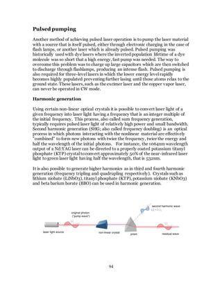 94
Pulsed pumping
Another method of achieving pulsed laser operation is to pump the laser material
with a source that is itself pulsed, either through electronic charging in the case of
flash lamps, or another laser which is already pulsed. Pulsed pumping was
historically used with dye lasers where the inverted population lifetime of a dye
molecule was so short that a high energy, fast pump was needed. The way to
overcome this problem was to charge up large capacitors which are then switched
to discharge through flashlamps, producing an intense flash. Pulsed pumping is
also required for three-level lasers in which the lower energy level rapidly
becomes highly populated preventing further lasing until those atoms relax to the
ground state. These lasers, such as the excimer laser and the copper vapor laser,
can never be operated in CW mode.
Harmonic generation
Using certain non-linear optical crystals it is possible to convert laser light of a
given frequency into laser light having a frequency that is an integer multiple of
the initial frequency. This process, also called sum frequency generation,
typically requires pulsed laser light of relatively high power and small bandwidth.
Second harmonic generation (SHG; also called frequency doubling) is an optical
process in which photons interacting with the nonlinear material are effectively
"combined" to form new photons with twice the frequency, twice the energy and
half the wavelength of the initial photons. For instance, the 1064nm wavelength
output of a Nd:YAG laser can be directed to a properly coated potassium titanyl
phosphate (KTP) crystal toconvert approximately 50% of the near-infrared laser
light to green laser light having half the wavelength, that is 532nm.
It is also possible to generate higher harmonics as in third and fourth harmonic
generation (frequency tripling and quadrupling respectively). Crystals such as
lithium niobate (LiNbO3), titanyl phosphate (KTP), potassium niobate (KNbO3)
and beta barium borate (BBO) can be used in harmonic generation.
 