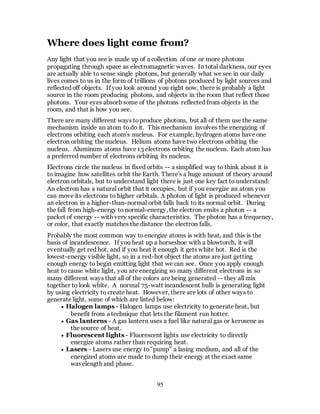 95
Where does light come from?
Any light that you see is made up of a collection of one or more photons
propagating through space as electromagnetic waves. In total darkness, our eyes
are actually able to sense single photons, but generally what we see in our daily
lives comes to us in the form of trillions of photons produced by light sources and
reflected off objects. If you look around you right now, there is probably a light
source in the room producing photons, and objects in the room that reflect those
photons. Your eyes absorb some of the photons reflected from objects in the
room, and that is how you see.
There are many different ways toproduce photons, but all of them use the same
mechanism inside an atom to do it. This mechanism involves the energizing of
electrons orbiting each atom's nucleus. For example, hydrogen atoms have one
electron orbiting the nucleus. Helium atoms have two electrons orbiting the
nucleus. Aluminum atoms have 13 electrons orbiting the nucleus. Each atom has
a preferred number of electrons orbiting its nucleus.
Electrons circle the nucleus in fixed orbits -- a simplified way to think about it is
to imagine how satellites orbit the Earth. There's a huge amount of theory around
electron orbitals, but to understand light there is just one key fact to understand:
An electron has a natural orbit that it occupies, but if you energize an atom you
can move its electrons to higher orbitals. A photon of light is produced whenever
an electron in a higher-than-normal orbit falls back to its normal orbit. During
the fall from high-energy to normal-energy, the electron emits a photon -- a
packet of energy -- with very specific characteristics. The photon has a frequency,
or color, that exactly matches the distance the electron falls.
Probably the most common way toenergize atoms is with heat, and this is the
basis of incandescence. If you heat up a horseshoe with a blowtorch, it will
eventually get red hot, and if you heat it enough it gets white hot. Red is the
lowest-energy visible light, so in a red-hot object the atoms are just getting
enough energy to begin emitting light that we can see. Once you apply enough
heat to cause white light, you are energizing so many different electrons in so
many different ways that all of the colors are being generated -- they all mix
together to look white. A normal 75-watt incandescent bulb is generating light
by using electricity to create heat. However, there are lots of other ways to
generate light, some of which are listed below:
 Halogen lamps - Halogen lamps use electricity to generate heat, but
benefit from a technique that lets the filament run hotter.
 Gas lanterns - A gas lantern uses a fuel like natural gas or kerosene as
the source of heat.
 Fluorescent lights - Fluorescent lights use electricity to directly
energize atoms rather than requiring heat.
 Lasers - Lasers use energy to"pump" a lasing medium, and all of the
energized atoms are made to dump their energy at the exact same
wavelength and phase.
 