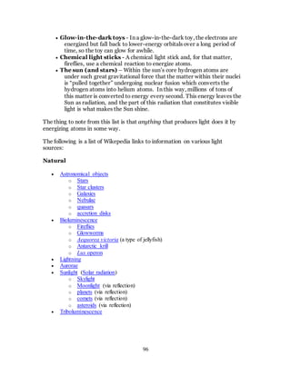 96
 Glow-in-the-dark toys - In a glow-in-the-dark toy, the electrons are
energized but fall back to lower-energy orbitals over a long period of
time, so the toy can glow for awhile.
 Chemical light sticks - A chemical light stick and, for that matter,
fireflies, use a chemical reaction to energize atoms.
 The sun (and stars) – Within the sun’s core hydrogen atoms are
under such great gravitational force that the matter within their nuclei
is “pulled together” undergoing nuclear fusion which converts the
hydrogen atoms into helium atoms. In this way, millions of tons of
this matter is converted to energy every second. This energy leaves the
Sun as radiation, and the part of this radiation that constitutes visible
light is what makes the Sun shine.
The thing to note from this list is that anything that produces light does it by
energizing atoms in some way.
The following is a list of Wikepedia links to information on various light
sources:
Natural
 Astronomical objects
o Stars
o Star clusters
o Galaxies
o Nebulae
o quasars
o accretion disks
 Bioluminescence
o Fireflies
o Glowworms
o Aequorea victoria (a type of jellyfish)
o Antarctic krill
o Lux operon
 Lightning
 Aurorae
 Sunlight (Solar radiation)
o Skylight
o Moonlight (via reflection)
o planets (via reflection)
o comets (via reflection)
o asteroids (via reflection)
 Triboluminescence
 