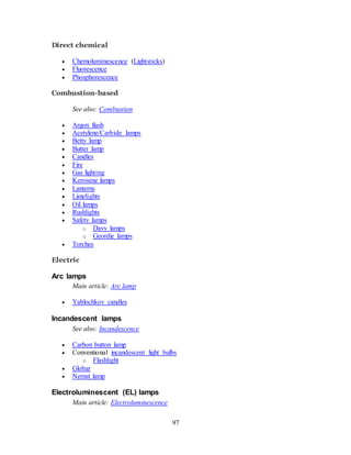 97
Direct chemical
 Chemoluminescence (Lightsticks)
 Fluorescence
 Phosphorescence
Combustion-based
See also: Combustion
 Argon flash
 Acetylene/Carbide lamps
 Betty lamp
 Butter lamp
 Candles
 Fire
 Gas lighting
 Kerosene lamps
 Lanterns
 Limelights
 Oil lamps
 Rushlights
 Safety lamps
o Davy lamps
o Geordie lamps
 Torches
Electric
Arc lamps
Main article: Arc lamp
 Yablochkov candles
Incandescent lamps
See also: Incandescence
 Carbon button lamp
 Conventional incandescent light bulbs
o Flashlight
 Globar
 Nernst lamp
Electroluminescent (EL) lamps
Main article: Electroluminescence
 