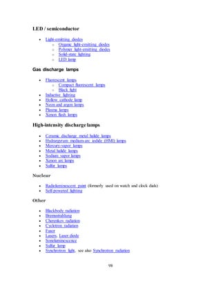 98
LED / semiconductor
 Light-emitting diodes
o Organic light-emitting diodes
o Polymer light-emitting diodes
o Solid-state lighting
o LED lamp
Gas discharge lamps
 Fluorescent lamps
o Compact fluorescent lamps
o Black light
 Inductive lighting
 Hollow cathode lamp
 Neon and argon lamps
 Plasma lamps
 Xenon flash lamps
High-intensity discharge lamps
 Ceramic discharge metal halide lamps
 Hydrargyrum medium-arc iodide (HMI) lamps
 Mercury-vapor lamps
 Metal halide lamps
 Sodium vapor lamps
 Xenon arc lamps
 Sulfur lamps
Nuclear
 Radioluminescent paint (formerly used on watch and clock dials)
 Self-powered lighting
Other
 Blackbody radiation
 Bremsstrahlung
 Cherenkov radiation
 Cyclotron radiation
 Fusor
 Lasers, Laser diode
 Sonoluminescence
 Sulfur lamp
 Synchrotron light, see also Synchrotron radiation
 