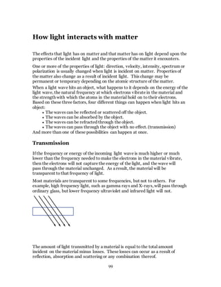99
How light interacts with matter
The effects that light has on matter and that matter has on light depend upon the
properties of the incident light and the properties of the matter it encounters.
One or more of the properties of light: direction, velocity, intensity, spectrum or
polarization is usually changed when light is incident on matter. Properties of
the matter also change as a result of incident light. This change may be
permanent or temporary depending on the atomic structure of the matter.
When a light wave hits an object, what happens to it depends on the energy of the
light wave, the natural frequency at which electrons vibrate in the material and
the strength with which the atoms in the material hold on to their electrons.
Based on these three factors, four different things can happen when light hits an
object:
 The waves can be reflected or scattered off the object.
 The waves can be absorbed by the object.
 The waves can be refracted through the object.
 The waves can pass through the object with no effect. (transmission)
And more than one of these possibilities can happen at once.
Transmission
If the frequency or energy of the incoming light wave is much higher or much
lower than the frequency needed to make the electrons in the material vibrate,
then the electrons will not capture the energy of the light, and the wave will
pass through the material unchanged. As a result, the material will be
transparent to that frequency of light.
Most materials are transparent to some frequencies, but not to others. For
example, high frequency light, such as gamma rays and X-rays, will pass through
ordinary glass, but lower frequency ultraviolet and infrared light will not.
The amount of light transmitted by a material is equal to the total amount
incident on the material minus losses. These losses can occur as a result of
reflection, absorption and scattering or any combination thereof.
 