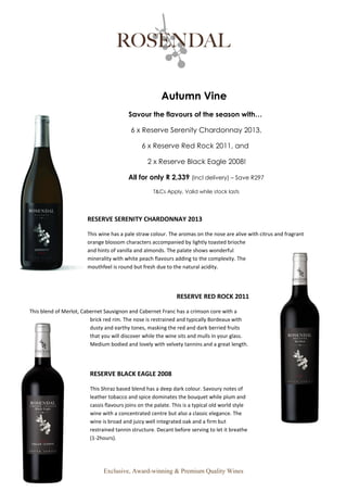 Exclusive, Award-winning & Premium Quality Wines
Autumn Vine
Savour the flavours of the season with…
6 x Reserve Serenity Chardonnay 2013,
6 x Reserve Red Rock 2011, and
2 x Reserve Black Eagle 2008!
All for only R 2,339 (Incl delivery) – Save R297
T&Cs Apply, Valid while stock lasts
RESERVE SERENITY CHARDONNAY 2013
This wine has a pale straw colour. The aromas on the nose are alive with citrus and fragrant
orange blossom characters accompanied by lightly toasted brioche
and hints of vanilla and almonds. The palate shows wonderful
minerality with white peach flavours adding to the complexity. The
mouthfeel is round but fresh due to the natural acidity.
RESERVE RED ROCK 2011
This blend of Merlot, Cabernet Sauvignon and Cabernet Franc has a crimson core with a
brick red rim. The nose is restrained and typically Bordeaux with
dusty and earthy tones, masking the red and dark berried fruits
that you will discover while the wine sits and mulls in your glass.
Medium bodied and lovely with velvety tannins and a great length.
RESERVE BLACK EAGLE 2008
This Shiraz based blend has a deep dark colour. Savoury notes of
leather tobacco and spice dominates the bouquet while plum and
cassis flavours joins on the palate. This is a typical old world style
wine with a concentrated centre but also a classic elegance. The
wine is broad and juicy well integrated oak and a firm but
restrained tannin structure. Decant before serving to let it breathe
(1-2hours).
 