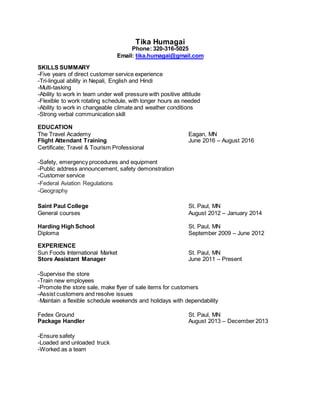 Tika Humagai
Phone: 320-316-5025
Email: tika.humagai@gmail.com
SKILLS SUMMARY
-Five years of direct customer service experience
-Tri-lingual ability in Nepali, English and Hindi
-Multi-tasking
-Ability to work in team under well pressure with positive attitude
-Flexible to work rotating schedule, with longer hours as needed
-Ability to work in changeable climate and weather conditions
-Strong verbal communication skill
EDUCATION
The Travel Academy Eagan, MN
Flight Attendant Training June 2016 – August 2016
Certificate; Travel & Tourism Professional
-Safety, emergency procedures and equipment
-Public address announcement, safety demonstration
-Customer service
-Federal Aviation Regulations
-Geography
Saint Paul College St. Paul, MN
General courses August 2012 – January 2014
Harding High School St. Paul, MN
Diploma September 2009 – June 2012
EXPERIENCE
Sun Foods International Market St. Paul, MN
Store Assistant Manager June 2011 – Present
-Supervise the store
-Train new employees
-Promote the store sale, make flyer of sale items for customers
-Assist customers and resolve issues
-Maintain a flexible schedule weekends and holidays with dependability
Fedex Ground St. Paul, MN
Package Handler August 2013 – December 2013
-Ensure safety
-Loaded and unloaded truck
-Worked as a team
 