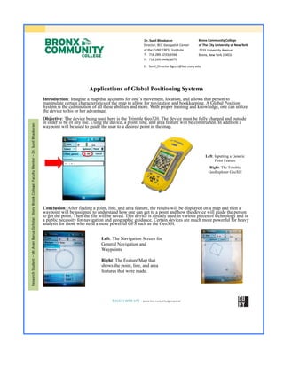  
	
  
	
  
Left: The Navigation Screen for
General Navigation and
Waypoints
Right: The Feature Map that
shows the point, line, and area
features that were made.
Dr. Sunil Bhaskaran
Director, BCC Geospatial Center
of the CUNY CREST Institute
T: 718.289.5233/5566
F: 718.289.6448/6075
Bronx Community College
of The City University of New York
2155 University Avenue
Bronx, New York 10453
E: Sunil_Director.Bgccci@bcc.cuny.edu
Applications of Global Positioning Systems
Introduction:  Imagine  a  map  that  accounts  for  one’s  movement,  location,  and  allows  that  person  to  
manipulate certain characteristics of the map to allow for navigation and bookkeeping. A Global Position
System is the culmination of all these abilities and more. With proper training and knowledge, one can utilize
the device to his or her advantage.
Objective: The device being used here is the Trimble GeoXH. The device must be fully charged and outside
in order to be of any use. Using the device, a point, line, and area feature will be constructed. In addition a
waypoint will be used to guide the user to a desired point in the map.
Conclusion: After finding a point, line, and area feature, the results will be displayed on a map and then a
waypoint will be assigned to understand how one can get to a point and how the device will guide the person
to get the point. Then the file will be saved. This device is already used in various pieces of technology and is
a public necessity for navigation and geographic guidance. Certain devices are much more powerful for heavy
analysis for those who need a more powerful GPS such as the GeoXH.
BGCCCI WEB SITE - www.bcc.cuny.edu/geospatial
ResearchStudent–Mr.AyanBarua(Scholar.StonyBrookCollege)FacultyMentor–Dr.SunilBhaskaran
Left: Inputting a Generic
Point Feature
Right: The Trimble
GeoExplorer GeoXH
Shot Put
 