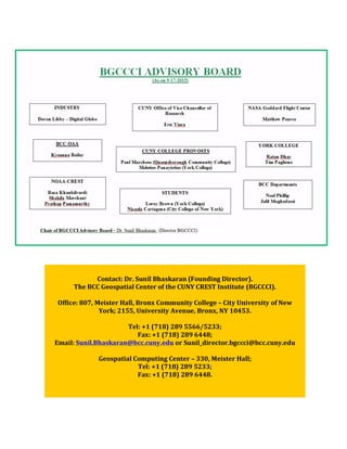  
	
  
	
  
	
  
	
  
	
  
	
  
	
  
	
  
	
  
Contact:	
  Dr.	
  Sunil	
  Bhaskaran	
  (Founding	
  Director).	
  
The	
  BCC	
  Geospatial	
  Center	
  of	
  the	
  CUNY	
  CREST	
  Institute	
  (BGCCCI).	
  
	
  
Office:	
  807,	
  Meister	
  Hall,	
  Bronx	
  Community	
  College	
  –	
  City	
  University	
  of	
  New	
  
York;	
  2155,	
  University	
  Avenue,	
  Bronx,	
  NY	
  10453.	
  	
  
	
  
Tel:	
  +1	
  (718)	
  289	
  5566/5233;	
  	
  
Fax:	
  +1	
  (718)	
  289	
  6448;	
  
Email:	
  Sunil.Bhaskaran@bcc.cuny.edu	
  or	
  Sunil_director.bgccci@bcc.cuny.edu	
  
	
  
Geospatial	
  Computing	
  Center	
  –	
  330,	
  Meister	
  Hall;	
  	
  
Tel:	
  +1	
  (718)	
  289	
  5233;	
  	
  
Fax:	
  +1	
  (718)	
  289	
  6448.	
  
	
  
 