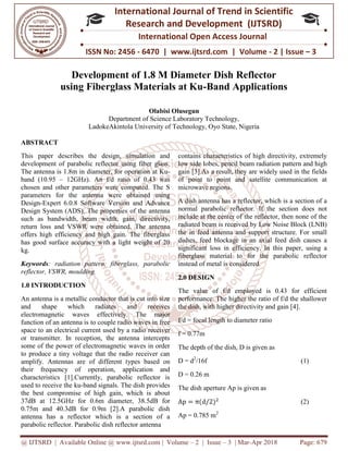 @ IJTSRD | Available Online @ www.ijtsrd.com
ISSN No: 2456
International
Research
Development of 1.8 M Diameter Dish Reflector
using Fiberglass Materials at Ku
Department of
LadokeAkintola University of Technology, Oyo State, Nigeria
ABSTRACT
This paper describes the design, simulation and
development of parabolic reflector using fiber glass.
The antenna is 1.8m in diameter, for operation at Ku
band (10.95 – 12GHz). An f/d ratio of 0.43 was
chosen and other parameters were computed. The S
parameters for the antenna were obtained using
Design-Expert 6.0.8 Software Version and Advance
Design System (ADS). The properties of the antenna
such as bandwidth, beam width, gain, directivity,
return loss and VSWR were obtained.
offers high efficiency and high gain. The fiberglass
has good surface accuracy with a light weight of 20
kg.
Keywords: radiation pattern, fiberglass, parabolic
reflector, VSWR, moulding
1.0 INTRODUCTION
An antenna is a metallic conductor that is cut into size
and shape which radiates and receives
electromagnetic waves effectively. The major
function of an antenna is to couple radio waves in
space to an electrical current used by a
or transmitter. In reception, the antenna intercepts
some of the power of electromagnetic waves in order
to produce a tiny voltage that the radio receiver can
amplify. Antennas are of different types based on
their frequency of operation, application and
characteristics [1].Currently, parabolic reflector is
used to receive the ku-band signals. The dish provides
the best compromise of high gain, which is about
37dB at 12.5GHz for 0.6m diameter, 38.
0.75m and 40.3dB for 0.9m [2].A parabolic dish
antenna has a reflector which is a section of a
parabolic reflector. Parabolic dish reflector antenna
@ IJTSRD | Available Online @ www.ijtsrd.com | Volume – 2 | Issue – 3 | Mar-Apr 2018
ISSN No: 2456 - 6470 | www.ijtsrd.com | Volume
International Journal of Trend in Scientific
Research and Development (IJTSRD)
International Open Access Journal
Development of 1.8 M Diameter Dish Reflector
using Fiberglass Materials at Ku-Band Applications
Olabisi Olusegun
Department of Science Laboratory Technology,
LadokeAkintola University of Technology, Oyo State, Nigeria
This paper describes the design, simulation and
development of parabolic reflector using fiber glass.
diameter, for operation at Ku-
12GHz). An f/d ratio of 0.43 was
chosen and other parameters were computed. The S
parameters for the antenna were obtained using
Expert 6.0.8 Software Version and Advance
s of the antenna
width, gain, directivity,
return loss and VSWR were obtained. The antenna
offers high efficiency and high gain. The fiberglass
has good surface accuracy with a light weight of 20
fiberglass, parabolic
An antenna is a metallic conductor that is cut into size
and shape which radiates and receives
effectively. The major
function of an antenna is to couple radio waves in free
radio receiver
or transmitter. In reception, the antenna intercepts
some of the power of electromagnetic waves in order
to produce a tiny voltage that the radio receiver can
ypes based on
operation, application and
characteristics [1].Currently, parabolic reflector is
band signals. The dish provides
the best compromise of high gain, which is about
37dB at 12.5GHz for 0.6m diameter, 38.5dB for
0.75m and 40.3dB for 0.9m [2].A parabolic dish
antenna has a reflector which is a section of a
parabolic reflector. Parabolic dish reflector antenna
contains characteristics of high directivity, extremely
low side lobes, pencil beam radiation
gain [3].As a result, they are widely used in the fields
of point to point and satellite communication at
microwave regions.
A dish antenna has a reflector, which is a section of a
normal parabolic reflector. If the section does not
include at the center of the reflector, then none of the
radiated beam is received by Low Noise Block (LNB)
the in feed antenna and support structure. For small
dishes, feed blockage in an axial feed dish causes a
significant loss in efficiency. In this pa
fiberglass material to for the parabolic reflector
instead of metal is considered.
2.0 DESIGN
The value of f/d employed is 0.43 for efficient
performance. The higher the ratio of f/d the shallower
the dish, with higher directivity and gain [4]
f/d = focal length to diameter ratio
f = 0.77m
The depth of the dish, D is given as
D = d2
/16f
D = 0.26 m
The dish aperture Ap is given as
Ap = π(d/2)
Ap = 0.785 m2
Apr 2018 Page: 679
6470 | www.ijtsrd.com | Volume - 2 | Issue – 3
Scientific
(IJTSRD)
International Open Access Journal
Development of 1.8 M Diameter Dish Reflector
Band Applications
contains characteristics of high directivity, extremely
low side lobes, pencil beam radiation pattern and high
gain [3].As a result, they are widely used in the fields
of point to point and satellite communication at
A dish antenna has a reflector, which is a section of a
normal parabolic reflector. If the section does not
include at the center of the reflector, then none of the
radiated beam is received by Low Noise Block (LNB)
the in feed antenna and support structure. For small
dishes, feed blockage in an axial feed dish causes a
significant loss in efficiency. In this paper, using a
fiberglass material to for the parabolic reflector
instead of metal is considered.
The value of f/d employed is 0.43 for efficient
performance. The higher the ratio of f/d the shallower
the dish, with higher directivity and gain [4].
f/d = focal length to diameter ratio
The depth of the dish, D is given as
(1)
The dish aperture Ap is given as
(2)
 