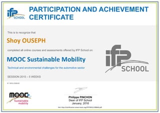 PARTICIPATION AND ACHIEVEMENT
CERTIFICATE
This is to recognize that
completed all online courses and assessments offered by IFP School on:
MOOC Sustainable Mobility
Technical and environmental challenges for the automotive sector
SESSION 2015 – 5 WEEKS
Philippe PINCHON
Dean of IFP School
January, 2016
link: http://certification.unow-mooc.org/IFP/SM2/c208640.pdf
N° SM2c208640
Shoy OUSEPH
 