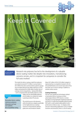 Innovations in Pharmaceutical Technology Issue 4938
Device Coatings
©Anterovium–Fotolia.com
Keywords
Biomedical device coating
Lubricious polymers
Ultraviolet and heat
cure systems
Biocompatibility testing
By Keith Edwards
at Biocoat Inc
Research into polymers has led to the development of a valuable
device coating market. But despite new innovations, manufacturing
concerns remain, and it is important for companies to consider the
full costs involved
Keep it Covered
The market for device coatings made from polymers
was valued at around $712 million in annual sales in
2013.Within this,there are three distinct polymer groups:
anti-microbial valuing at $62 million;lubricious at $270
million;and protective at $380 million.Another class of
coatings concerns drug eluting – valuing $360 million
– and is comprised of bio-absorbable polymers at $90
million and non-absorbable polymers
at $270 million.As a whole,this market
is growing at about 9% per year.
This article focuses on the dynamics
within the lubricious category,speciﬁcally
on the highly lubricious coatings
common to interventional catheters,
guide wires and introducer sheaths.
About $97 million of this $270 million category is
represented by six competitors located in the US,
UK and Netherlands,and several major device ﬁrms
have their own in-house coatings in addition to
outside vendor sources.
Coating Chemistry
The two most signiﬁcant technologies utilised
in biomedical device coatings are either
polyvinylpyrrolidone (PVP) based, or contain
naturally occurring hydrogels employing hyaluronic
acid (HA) or a similar biocompatible polysaccharide.
PVP itself is a well-studied,stable platform with a
performance similar to soap – it is slippery when
wet,but in demanding applications such as multiple
insertions and retractions,there is a risk of coating
 