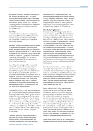 iptonline.com
39Innovations in Pharmaceutical Technology Issue 49
hydrophilic surface – lubricity is a property that
describes how slippery the surface is,while durability
is meant to evaluate how long the slippery behaviour
would last before degrading.Loss of durability in a
hydrophilic surface is often felt in terms of higher
co-efﬁcient of friction.At the micro level,this is seen
as the peeling or sloughing off of the coating.
Manufacturing Concerns
Process engineers will ﬁnd signiﬁcantly different
manufacturing set-ups for a PVP-ultraviolet (UV) cure
system,versus a heat cure required by HA coatings.
Advantages to the UV procedure include short cure
times.However,batch size is small,as the number of
devices a UV chamber can hold are limited – typically
10-20.Heat cure systems,on the other hand,can
accommodate batch sizes as big as the drying oven
can handle.Processing a 200-unit batch is common
in continuous dip and heat cure systems,while spray
coating is showing some promise.Most systems
today rely on a dip coat for a base coat or primer
layer,and then a repeat with the hydrophilic coating.
With considerable handling involved and material
transfer required in a cleanroom environment,coating
systems can be expensive and take up a considerable
ﬂoor footprint.
Once the choice is made on a coating and system,
adjusting to the next generation (or an alternate
vendor) can often be problematic.Current production
cannot be easily shifted,for regulatory reasons,to a new,
higher performance coating.Risk-averse management
may view a new investment in facilities and coating
resources as outside the ﬁrm’s core competency.
Device ﬁrms may therefore ﬁnd ﬂexibility and capital
equipment savings in outsourcing coating services –
several vendors now offer this.
Before making a choice either way, diligence is
required and full access to a functional quality
management system is a must.When taking the
outsourcing route, some degree of control is lost.
For vendors offering coating services, a key
consideration is the incoming inspection of parts
– it is frustrating for the coating service provider to
ﬁnd a shipment of raw tubing inﬁltrated with lint,
dirt or other particles. Damage to tips and coils –
key functional parts – can trip up the best of plans.
Furthermore, the coating service supplier should be
able to offer full veriﬁcation and validation services,
so that in the event of your ﬁrm seeking to transfer
manufacturing in-house or to a remote factory, the
process is already well-established and tested.
As part of the manufacturing set-up,it is important to
agree with the coatings supplier about the labelling
degradation or drop-out.Some PVP-coated devices
may appear to be whitish or ﬂaky if the coating
is not applied properly.Hyaluronic acid coatings are
not lubricious when dry,but instantaneously hydrate
when exposed to body ﬂuids to form a hydrogel.
Hydrogels have been favourably viewed as a platform
for drug delivery,but commercial attempts have
been disappointing.
Next Steps
Innovation in device coatings is driven by design
inputs received from clinicians,R&D engineers and
project managers.Recently,a new stakeholder
with considerable weight has arrived in the form
of regulatory agencies.
Hydrophilic coatings have been employed on catheters
for some time,to allow ease of insertion through
large to remote vasculature – lubricity is an assumed
property.A team of scientists at the US FDA has begun
to take a closer look at coatings in terms of what they
elute when in the body – in the form of particulates
– and overall biocompatibility.They are keen to
understand the details of device coatings as part
of the overall review process.
Meanwhile,select coatings vendors have placed
considerable research effort into improving the
robust nature of the bonding in coating layers.
Using US Pharmacopeial Convention (USP) reference
standard 788 as a guide,particulate generation is
measured once a load is placed on a device.The count
of particles below the 10 micron level and above the
25 micron level is measured. Good coatings will
generate well below 25% of the USP 788 limits.
Tests have to be conducted on each device as their
topography may inﬂuence the results beyond the
core nature of the coating chemistry.
Industry efforts to ﬁnd the holy grail of a fully proven
anti-microbial coating face considerable obstacles in
demonstrating safety and efﬁcacy. Proving sustained
release of an anti-microbial agent, effective against
a broad range of bacteria for more than three days,
is problematic.When a coating is 1-4 microns thick,
only so much active agent can ﬁt within the thin layer.
As a result, when wet, the coating will act ﬁrst for
lubricity and secondly for drug release. If the antibiotic
agent is unable to reach the surface of the coating
or be exposed over time, even less activity can
be anticipated.
Chemically,hydrophilic coatings rely on surface
interaction with water to provide an extremely
lubricious surface.Lubricity,durability and low
particulate count are a few terms associated with
 