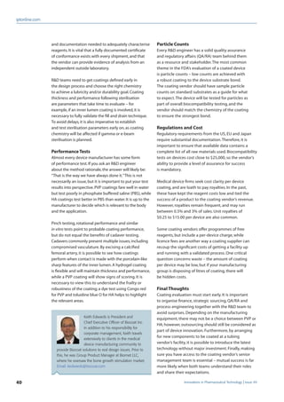 40 Innovations in Pharmaceutical Technology Issue 49
iptonline.com
Particle Counts
Every R&D engineer has a solid quality assurance
and regulatory affairs (QA/RA) team behind them
as a resource and stakeholder.The most common
theme in the FDA’s evaluation of a coated device
is particle counts – low counts are achieved with
a robust coating to the device substrate bond.
The coating vendor should have sample particle
counts on standard substrates as a guide for what
to expect.The device will be tested for particles as
part of overall biocompatibility testing, and the
vendor should match the chemistry of the coating
to ensure the strongest bond.
Regulations and Cost
Regulatory requirements from the US, EU and Japan
require substantial documentation.Therefore, it is
important to ensure that available data contains a
complete list of all raw materials used. Biocompatibility
tests on devices cost close to $25,000, so the vendor’s
ability to provide a level of assurance for success
is mandatory.
Medical device ﬁrms seek cost clarity per device
coating, and are loath to pay royalties. In the past,
these have kept the reagent costs low and tied the
success of a product to the coating vendor’s revenue.
However, royalties remain frequent, and may run
between 0.5% and 3% of sales. Unit royalties of
$0.25 to $15.00 per device are also common.
Some coating vendors offer programmes of free
reagents, but include a per-device charge, while
licence fees are another way a coating supplier can
recoup the signiﬁcant costs of getting a facility up
and running with a validated process. One critical
question concerns waste – the amount of coating
per device may be low, but if your manufacturing
group is disposing of litres of coating, there will
be hidden costs.
Final Thoughts
Coating evaluation must start early. It is important
to organise ﬁnance, strategic sourcing, QA/RA and
process engineering together with the R&D team to
avoid surprises. Depending on the manufacturing
equipment, there may not be a choice between PVP or
HA; however, outsourcing should still be considered as
part of device innovation. Furthermore, by arranging
for new components to be coated at a tubing
vendor’s facility, it is possible to introduce the latest
technology without major investment. Finally, making
sure you have access to the coating vendor’s senior
management team is essential – mutual success is far
more likely when both teams understand their roles
and share their expectations.
and documentation needed to adequately characterise
reagents.It is vital that a fully documented certiﬁcate
of conformance exists with every shipment,and that
the vendor can provide evidence of analysis from an
independent outside laboratory.
R&D teams need to get coatings deﬁned early in
the design process and choose the right chemistry
to achieve a lubricity and/or durability goal.Coating
thickness and performance following sterilisation
are parameters that take time to evaluate – for
example,if an inner lumen coating is involved,it is
necessary to fully validate the ﬁll and drain technique.
To avoid delays,it is also imperative to establish
and test sterilisation parameters early on,as coating
chemistry will be affected if gamma or e-beam
sterilisation is planned.
Performance Tests
Almost every device manufacturer has some form
of performance test.If you ask an R&D engineer
about the method rationale,the answer will likely be:
“That is the way we have always done it.”This is not
necessarily an issue,but it is important to put your test
results into perspective.PVP coatings fare well in water
but test poorly in phosphate buffered saline (PBS),while
HA coatings test better in PBS than water.It is up to the
manufacturer to decide which is relevant to the body
and the application.
Pinch testing,rotational performance and similar
in vitro tests point to probable coating performance,
but do not equal the beneﬁts of cadaver testing.
Cadavers commonly present multiple issues,including
compromised vasculature. By excising a calciﬁed
femoral artery, it is possible to see how coatings
perform when contact is made with the porcelain-like
sharp features of the inner lumen.A hydrogel coating
is ﬂexible and will maintain thickness and performance,
while a PVP coating will show signs of scoring. It is
necessary to view this to understand the frailty or
robustness of the coating; a dye test using Congo red
for PVP and toluidine blue O for HA helps to highlight
the relevant areas.
Keith Edwards is President and
Chief Executive Ofﬁcer of Biocoat Inc.
In addition to his responsibility for
corporate management, Keith travels
extensively to clients in the medical
device manufacturing community to
provide Biocoat solutions to real design issues. Prior to
this, he was Group Product Manager at Biomet LLC,
where he oversaw the bone growth stimulation market.
Email: kedwards@biocoat.com
 