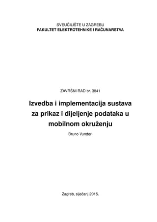 SVEU ˇCILIŠTE U ZAGREBU
FAKULTET ELEKTROTEHNIKE I RA ˇCUNARSTVA
ZAVRŠNI RAD br. 3841
Izvedba i implementacija sustava
za prikaz i dijeljenje podataka u
mobilnom okruženju
Bruno Vunderl
Zagreb, sijeˇcanj 2015.
 