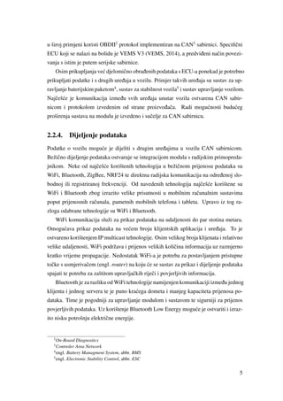 u široj primjeni koristi OBDII2
protokol implementiran na CAN3
sabirnici. Speciﬁˇcni
ECU koji se nalazi na bolidu je VEMS V3 (VEMS, 2014), a predvi ¯deni naˇcin povezi-
vanja s istim je putem serijske sabirnice.
Osim prikupljanja ve´c djelomiˇcno obra ¯denih podataka s ECU-a ponekad je potrebno
prikupljati podatke i s drugih ure ¯daja u vozilu. Primjer takvih ure ¯daja su sustav za up-
ravljanje baterijskim paketom4
, sustav za stabilnost vozila5
i sustav upravljanje vozilom.
Najˇceš´ce je komunikacija izme ¯du svih ure ¯daja unutar vozila ostvarena CAN sabir-
nicom i protokolom izvedenim od strane proizvo ¯daˇca. Radi mogu´cnosti budu´ceg
proširenja sustava na modulu je izvedeno i suˇcelje za CAN sabirnicu.
2.2.4. Dijeljenje podataka
Podatke o vozilu mogu´ce je dijeliti s drugim ure ¯dajima u vozilu CAN sabirnicom.
Bežiˇcno dijeljenje podataka ostvaruje se integracijom modula s radijskim primopreda-
jnikom. Neke od najˇceš´ce korištenih tehnologija u bežiˇcnom prijenosu podataka su
WiFi, Bluetooth, ZigBee, NRF24 te direktna radijska komunikacija na odre ¯denoj slo-
bodnoj ili registriranoj frekvenciji. Od navedenih tehnologija najˇceš´ce korištene su
WiFi i Bluetooth zbog izrazito velike prisutnosti u mobilnim raˇcunalnim sustavima
poput prijenosnih raˇcunala, pametnih mobilnih telefona i tableta. Upravo iz tog ra-
zloga odabrane tehnologije su WiFi i Bluetooth.
WiFi komunikacija služi za prikaz podataka na udaljenosti do par stotina metara.
Omogu´cava prikaz podataka na ve´cem broju klijentskih aplikacija i ure ¯daja. To je
ostvareno korištenjem IP multicast tehnologije. Osim velikog broja klijenata i relativno
velike udaljenosti, WiFi podržava i prijenos velikih koliˇcina informacija uz razmjerno
kratko vrijeme propagacije. Nedostatak WiFi-a je potreba za postavljanjem pristupne
toˇcke s usmjerivaˇcem (engl. router) na koju ´ce se sustav za prikaz i dijeljenje podataka
spajati te potreba za zaštitom upravljaˇckih rijeˇci i povjerljivih informacija.
Bluetooth je za razliku od WiFi tehnologije namijenjen komunikaciji izme ¯du jednog
klijenta i jednog servera te je puno kra´cega dometa i manjeg kapaciteta prijenosa po-
dataka. Time je pogodniji za upravljanje modulom i sustavom te sigurniji za prijenos
povjerljivih podataka. Uz korištenje Bluetooth Low Energy mogu´ce je ostvariti i izraz-
ito nisku potrošnju elektriˇcne energije.
2
On-Board Diagnostics
3
Controler Area Network
4
engl. Battery Managment System, abbr. BMS
5
engl. Electronic Stability Control, abbr. ESC
5
 