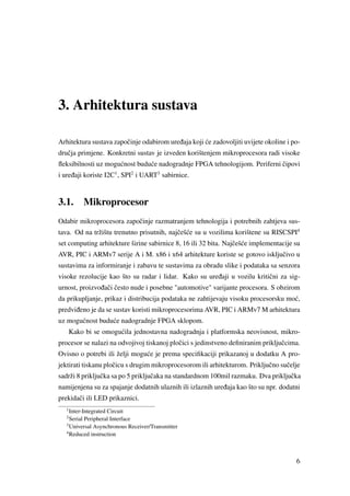 3. Arhitektura sustava
Arhitektura sustava zapoˇcinje odabirom ure ¯daja koji ´ce zadovoljiti uvijete okoline i po-
druˇcja primjene. Konkretni sustav je izveden korištenjem mikroprocesora radi visoke
ﬂeksibilnosti uz mogu´cnost budu´ce nadogradnje FPGA tehnologijom. Periferni ˇcipovi
i ure ¯daji koriste I2C1
, SPI2
i UART3
sabirnice.
3.1. Mikroprocesor
Odabir mikroprocesora zapoˇcinje razmatranjem tehnologija i potrebnih zahtjeva sus-
tava. Od na tržištu trenutno prisutnih, najˇceš´ce su u vozilima korištene su RISCSPI4
set computing arhitekture širine sabirnice 8, 16 ili 32 bita. Najˇceš´ce implementacije su
AVR, PIC i ARMv7 serije A i M. x86 i x64 arhitekture koriste se gotovo iskljuˇcivo u
sustavima za informiranje i zabavu te sustavima za obradu slike i podataka sa senzora
visoke rezolucije kao što su radar i lidar. Kako su ure ¯daji u vozilu kritiˇcni za sig-
urnost, proizvo ¯daˇci ˇcesto nude i posebne "automotive" varijante procesora. S obzirom
da prikupljanje, prikaz i distribucija podataka ne zahtijevaju visoku procesorsku mo´c,
predvi ¯deno je da se sustav koristi mikroprocesorima AVR, PIC i ARMv7 M arhitektura
uz mogu´cnost budu´ce nadogradnje FPGA sklopom.
Kako bi se omogu´cila jednostavna nadogradnja i platformska neovisnost, mikro-
procesor se nalazi na odvojivoj tiskanoj ploˇcici s jedinstveno deﬁniranim prikljuˇccima.
Ovisno o potrebi ili želji mogu´ce je prema speciﬁkaciji prikazanoj u dodatku A pro-
jektirati tiskanu ploˇcicu s drugim mikroprocesorom ili arhitekturom. Prikljuˇcno suˇcelje
sadrži 8 prikljuˇcka sa po 5 prikljuˇcaka na standardnom 100mil razmaku. Dva prikljuˇcka
namijenjena su za spajanje dodatnih ulaznih ili izlaznih ure ¯daja kao što su npr. dodatni
prekidaˇci ili LED prikaznici.
1
Inter-Integrated Circuit
2
Serial Peripheral Interface
3
Universal Asynchronous Receiver/Transmitter
4
Reduced instruction
6
 