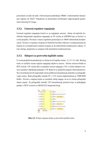 postavljeni su tako da rade s frekvencijom prekidanja 10KHz i maksimalnim talasan-
jem napona od 10mV. Vrijednosti su postavljene korištenjem odgovaraju´cih param-
etara izlaznog LC kruga.
3.3.2. Linearni regulator napajanja
Linearni regulator napajanja koristi se za napajanje senzora. Jedan od najˇceš´ce ko-
rištenih integriranih regulatora napajanja za 5V razinu je LM7805 koji se koristi i u
ovom projektu. Na ulazu i izlazu regulatora postavljeni su 100uF elektrolitski konden-
zatori. Ovisno o uvjetima u kojima ´ce bolid biti korišten odnosno o temperaturama na
kojima ´ce se kondenzatori nalaziti mogu´ce je da elektrolitski kondenzatori zakažu. U
tom sluˇcaju, preporuˇca se zamjena istih tantalskim kondenzatorima.
3.3.3. Sklopovi za pretvorbu logiˇckih razina
U ovom projektu komunikacija se odvija na tri logiˇcke razine: 3.3, 5 i 12 volti. Razlog
tome su razliˇcite razine napona napajanja dijelova sustava. Ve´cina senzora bolida te
ECU koriste 12V razinu dok se pojedini senzori napajaju s 5V, a ve´cina sklopova sus-
tava za prikaz i dijeljenje podataka 3.3V. Kako bi se sprijeˇcila mogu´ca ošte´cenja proiza-
šla iz korištenja krivih naponskih razina prilikom komunikacije potrebno je prilago ¯da-
vanje razina. Radi prilagodbe izme ¯du 5V i 3.3V razina implementiran je 74HC4050
buffer. Ovisno o naponu kojim se navedeni sklop napaja, na tu ´ce razinu prilagoditi
ulazni signal. Za prilagodbu izme ¯du 12V komunikacije pomo´cu koje se prikupljaju
podatci s ECU-a koristi se MAX3232 integrirani krug.
Slika 3.2: Primjer spajanja sklopa za pretvorbu logiˇckih razina
9
 