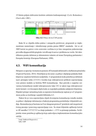 15 bitnim poljem dobivenim kružnim zaštitnim kodiranjem(engl. Cyclic Redundancy
Check abbr. CRC).
Slika 4.2: Prikaz okvira CAN poruke
Kako bi se slijedila dobra praksa i omogu´cila proširivost, programski je imple-
mentirano numeriranje i identiﬁciranje poruka prema OBD22
standardu. Isti se od
2005 koristi na gotovo svim cestovnim vozilima te je time omogu´cena jednostavnija
provedba dijagnostiˇckih pregleda i utvr ¯divanje kvarova i problema na vozilu. Set iden-
tiﬁkatora poruka deﬁniran je dokumentom izdanim od strane Europskog parlamenta i
Europske komisije (European Parliament, 1998).
4.3. WiFi komunikacija
Sklopom se upravlja i komunicira pomo´cu AT komandi deﬁniranih u službenom priruˇcniku
(Espressif Systems, 2014). Osmišljeno je da sustav za prikaz i dijeljenje podataka bude
klijent na vanjskom bežiˇcnom razdjelniku. U programskom kodu potrebno je deﬁnirati
naziv pristupne toˇcke (SSID) i lozinku koje mikroprocesor prilikom uspostavljanja
veze prenosi modulu za bežiˇcnu WiFi komunikaciju. Kao potvrdu o uspješno ost-
varenoj komunikaciji modul mikroprocesoru šalje OK te nakon toga mikroprocesor
može krenuti s izvršavanjem dijela koda za raspodjelu podataka udaljenim klijentima.
Slijede´ci primjer raˇcunalnog koda za uspostavu komunikacije napisan je u C program-
skom jeziku uz korištenje vanjskih biblioteka 4.3.
Nakon što je veza uspostavljena slijedi dvosmjerna komunikacija izme ¯du modula
za prikaz i dijeljenje informacija u funkciji programskog poslužitelja i klijentskih ure-
¯daja. Komunikacija je bazirana na User datagram protocol3
protokolu radi mogu´cnosti
ˇcestog pucanja i ponovnog uspostavljanja veze. Sa strane klijentske aplikacije koristi
se AT naredba CIPSEND za slanje podataka i +IPD za primanje podataka. Sa kli-
jentske strane potrebna je aplikacija koja zadovoljava implementirano komunikacijsko
suˇcelje.
2
(engl. OnBoard Diagnostics)
3
abbr. UDP
14
 
