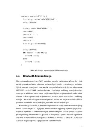 boolean connectWiFi ( ) {
S e r i a l . p r i n t l n ( "AT+CWMODE=1" ) ;
delay ( 1 0 0 0 ) ;
S t r i n g cmd="AT+CWJAP=" " ;
cmd+=SSID ;
cmd+="  " ,  " " ;
cmd+=PASS ;
cmd+="  " " ;
S e r i a l . p r i n t l n ( cmd ) ;
delay ( 1 0 0 0 ) ;
i f ( S e r i a l . f i n d ( "OK" ) )
return t r u e ;
e l s e
return f a l s e ;
}
Slika 4.3: Primjer uspostavljanja WiFi komunikacije
4.4. Bluetooth komunikacija
Bluetooth modulom se kao i WiFi modulom upravlja korištenjem AT naredbi. Naj-
važnije postavke su brzina prijenosa, naziv ure ¯daja i lozinka za uparivanje s ure ¯dajem.
Njih je mogu´ce promijeniti, a za potrebe ovog rada korištena je brzina prijenosa od
115200B/s, naziv FSBRT i zadana lozinka. Uparivanje mobilnog ure ¯daja i modula
ostvaruje se odabirom imena me ¯du vidljivim ure ¯dajima te upisivanjem lozinke nakon
odabira. Nakon toga ostvaruje se jednostavna jedan na jedan veza modula i mobilnog
ure ¯daja. Na strani mikroprocesora svi podatci poslani na serijsku sabirnicu biti ´ce
preneseni na mobilni ure ¯daj na kojem je tako ¯der otvoren serijski port.
Komunikacijsko suˇcelje je potrebno implementirati s obje strane komunikacijskog
kanala. Sustav za prikaz i dijeljenje podataka nakon uspješnog uspostavljanja veze s
klijentom zapoˇcinje sa sinkronim slanjem podataka klijentu. Nakon primitka i obrade
paketa poslanog od strane ECU-a, podatak se proslje ¯duje klijentu. Prilikom toga koristi
se 1 oktet za zapis identiﬁkatora poruke i 4 okteta za podatak. U tablici 4.1 je prikazan
skup svih mogu´cih poruka s pripadaju´cim identiﬁkatorom.
15
 