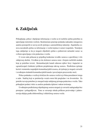 6. Zakljuˇcak
Prikupljanje, prikaz i dijeljenje informacija o vozilu su tri razliˇcite cjeline potrebne za
upravljanje motornim vozilom. Kontinuirano pra´cenje podataka naknadno omogu´cava
analizu postoje´cih te razvoj novih rješenja u automobilskoj industriji. Zajedniˇcka os-
nova navedenih cjelina su informacije o vozilu kojima ti sustavi raspolažu. Temeljem
toga zakljuˇcuje se da je mogu´ce objediniti cjeline u jedinstveni raˇcunalni sustav sa
svrhom upravljanja svim podacima o vozilu.
U ovom radu prikazan je prijedlog konkretne izvedbe sustava u speciﬁˇcnoj i vrlo
zahtjevnoj okolini. Utvr ¯deno je da složenost sustava raste s brojem razliˇcitih modula
koje je potrebno izvesti. Komunikacijski kanali odnosno njihov broj i kapacitet su
ograniˇcavaju´ci ˇcimbenici prilikom projektiranja takvog sustava. Predloženo rješenje
koristi vremensku raspodjelu komunikacijskih resursa, ali rješenje je mogu´ce ostvariti
i uvo ¯denjem dodatnih komunikacijskih kanala i pove´canjem procesorske mo´ci.
Prikaz podataka o vozilu je kritiˇcan dio sustava vozila te je bitna pouzdanost istoga
u radu. Sadržaj koji se predstavlja vozaˇcu mora biti pregledan i ne dvosmislen. Za
potrebe razvoja potrebno je omogu´civanje udaljenog pristupa podacima o vozilu. Tako
prikupljeni podatci služe za analizu podataka tijekom i nakon testiranja.
Uvo ¯denjem predloženog objedinjenog sustava mogu´ce je ostvariti nadogradnju bez
promjene i prilagodljivost. Time se ostvaruje ušteda prilikom proizvodnje i jednos-
tavnija daljnja gra ¯da elektroniˇckog i elektriˇcnog sustava vozila.
21
 