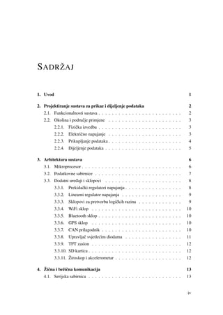 SADRŽAJ
1. Uvod 1
2. Projektiranje sustava za prikaz i dijeljenje podataka 2
2.1. Funkcionalnosti sustava . . . . . . . . . . . . . . . . . . . . . . . . . 2
2.2. Okolina i podruˇcje primjene . . . . . . . . . . . . . . . . . . . . . . 3
2.2.1. Fiziˇcka izvedba . . . . . . . . . . . . . . . . . . . . . . . . . 3
2.2.2. Elektriˇcno napajanje . . . . . . . . . . . . . . . . . . . . . . 3
2.2.3. Prikupljanje podataka . . . . . . . . . . . . . . . . . . . . . . 4
2.2.4. Dijeljenje podataka . . . . . . . . . . . . . . . . . . . . . . . 5
3. Arhitektura sustava 6
3.1. Mikroprocesor . . . . . . . . . . . . . . . . . . . . . . . . . . . . . . 6
3.2. Podatkovne sabirnice . . . . . . . . . . . . . . . . . . . . . . . . . . 7
3.3. Dodatni ure ¯daji i sklopovi . . . . . . . . . . . . . . . . . . . . . . . 8
3.3.1. Prekidaˇcki regulatori napajanja . . . . . . . . . . . . . . . . . 8
3.3.2. Linearni regulator napajanja . . . . . . . . . . . . . . . . . . 9
3.3.3. Sklopovi za pretvorbu logiˇckih razina . . . . . . . . . . . . . 9
3.3.4. WiFi sklop . . . . . . . . . . . . . . . . . . . . . . . . . . . 10
3.3.5. Bluetooth sklop . . . . . . . . . . . . . . . . . . . . . . . . . 10
3.3.6. GPS sklop . . . . . . . . . . . . . . . . . . . . . . . . . . . 10
3.3.7. CAN prilagodnik . . . . . . . . . . . . . . . . . . . . . . . . 10
3.3.8. Upravljaˇc svjetle´cim diodama . . . . . . . . . . . . . . . . . 11
3.3.9. TFT zaslon . . . . . . . . . . . . . . . . . . . . . . . . . . . 12
3.3.10. SD kartica . . . . . . . . . . . . . . . . . . . . . . . . . . . . 12
3.3.11. Žiroskop i akcelerometar . . . . . . . . . . . . . . . . . . . . 12
4. Žiˇcna i bežiˇcna komunikacija 13
4.1. Serijska sabirnica . . . . . . . . . . . . . . . . . . . . . . . . . . . . 13
iv
 