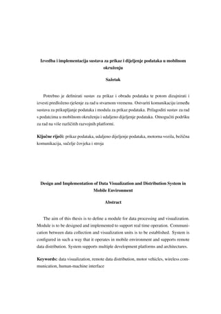 Izvedba i implementacija sustava za prikaz i dijeljenje podataka u mobilnom
okruženju
Sažetak
Potrebno je deﬁnirati sustav za prikaz i obradu podataka te potom dizajnirati i
izvesti predloženo rješenje za rad u stvarnom vremenu. Ostvariti komunikaciju izme ¯du
sustava za prikupljanje podataka i modula za prikaz podataka. Prilagoditi sustav za rad
s podatcima u mobilnom okruženju i udaljeno dijeljenje podataka. Omogu´citi podršku
za rad na više razliˇcitih razvojnih platformi.
Kljuˇcne rijeˇci: prikaz podataka, udaljeno dijeljenje podataka, motorna vozila, bežiˇcna
komunikacija, suˇcelje ˇcovjeka i stroja
Design and Implementation of Data Visualization and Distribution System in
Mobile Environment
Abstract
The aim of this thesis is to deﬁne a module for data processing and visualization.
Module is to be designed and implemented to support real time operation. Communi-
cation between data collection and visualization units is to be established. System is
conﬁgured in such a way that it operates in mobile environment and supports remote
data distribution. System supports multiple development platforms and architectures.
Keywords: data visualization, remote data distribution, motor vehicles, wireless com-
munication, human-machine interface
 
