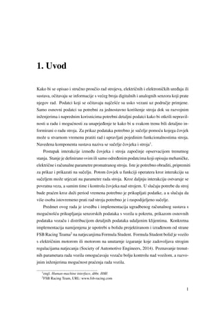 1. Uvod
Kako bi se opisao i struˇcno prouˇcio rad strojeva, elektriˇcnih i elektroniˇckih ure ¯daja ili
sustava, oˇcitavaju se informacije s ve´ceg broja digitalnih i analognih senzora koji prate
njegov rad. Podatci koji se oˇcitavaju najˇceš´ce su usko vezani uz podruˇcje primjene.
Samo osnovni podatci su potrebni za jednostavno korištenje stroja dok su razvojnim
inženjerima i naprednim korisnicima potrebni detaljni podatci kako bi otkrili nepravil-
nosti u radu i mogu´cnosti za unaprje ¯denje te kako bi u svakom trenu bili detaljno in-
formirani o radu stroja. Za prikaz podataka potrebno je suˇcelje pomo´cu kojega ˇcovjek
može u stvarnom vremenu pratiti rad i upravljati pojedinim funkcionalnostima stroja.
Navedena komponenta sustava naziva se suˇcelje ˇcovjeka i stroja1
.
Postupak interakcije izme ¯du ˇcovjeka i stroja zapoˇcinje opservacijom trenutnog
stanja. Stanje je deﬁnirano svim ili samo odre ¯denim podatcima koji opisuju mehaniˇcke,
elektriˇcne i raˇcunalne parametre promatranog stroja. Iste je potrebno obraditi, pripremiti
za prikaz i prikazati na suˇcelju. Potom ˇcovjek u funkciji operatera kroz interakciju sa
suˇceljem može utjecati na parametre rada stroja. Kroz daljnju interakciju ostvaruje se
povratna veza, a samim time i kontrola ˇcovjeka nad strojem. U sluˇcaju potrebe da stroj
bude pra´cen kroz duži period vremena potrebno je prikupljati podatke, a u sluˇcaju da
više osoba istovremeno prati rad stroja potrebno je i raspodijeljeno suˇcelje.
Predmet ovog rada je izvedba i implementacija ugradbenog raˇcunalnog sustava s
mogu´cnoš´cu prikupljanja senzorskih podataka s vozila u pokretu, prikazom osnovnih
podataka vozaˇcu i distribucijom detaljnih podataka udaljenim klijentima. Konkretna
implementacija namijenjena je upotrebi u bolidu projektiranom i izra ¯denom od strane
FSB Racing Teama2
na natjecanjima Formula Student. Formula Student bolid je vozilo
s elektriˇcnim motorom ili motorom na unutarnje izgaranje koje zadovoljava strogim
regulacijama natjecanja (Society of Automotive Engineers, 2014). Poznavanje trenut-
nih parametara rada vozila omogu´cavaju vozaˇcu bolju kontrolu nad vozilom, a razvo-
jnim inženjerima mogu´cnost pra´cenja rada vozila.
1
engl. Human-machine interface, abbr. HMI
2
FSB Racing Team, URL: www.fsb-racing.com
1
 