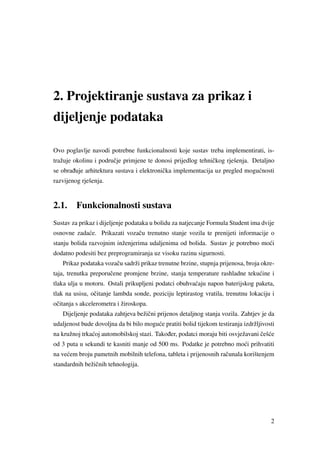 2. Projektiranje sustava za prikaz i
dijeljenje podataka
Ovo poglavlje navodi potrebne funkcionalnosti koje sustav treba implementirati, is-
tražuje okolinu i podruˇcje primjene te donosi prijedlog tehniˇckog rješenja. Detaljno
se obra ¯duje arhitektura sustava i elektroniˇcka implementacija uz pregled mogu´cnosti
razvijenog rješenja.
2.1. Funkcionalnosti sustava
Sustav za prikaz i dijeljenje podataka u bolidu za natjecanje Formula Student ima dvije
osnovne zada´ce. Prikazati vozaˇcu trenutno stanje vozila te prenijeti informacije o
stanju bolida razvojnim inženjerima udaljenima od bolida. Sustav je potrebno mo´ci
dodatno podesiti bez preprogramiranja uz visoku razinu sigurnosti.
Prikaz podataka vozaˇcu sadrži prikaz trenutne brzine, stupnja prijenosa, broja okre-
taja, trenutka preporuˇcene promjene brzine, stanja temperature rashladne teku´cine i
tlaka ulja u motoru. Ostali prikupljeni podatci obuhva´caju napon baterijskog paketa,
tlak na usisu, oˇcitanje lambda sonde, poziciju leptirastog vratila, trenutnu lokaciju i
oˇcitanja s akcelerometra i žiroskopa.
Dijeljenje podataka zahtjeva bežiˇcni prijenos detaljnog stanja vozila. Zahtjev je da
udaljenost bude dovoljna da bi bilo mogu´ce pratiti bolid tijekom testiranja izdržljivosti
na kružnoj trka´coj automobilskoj stazi. Tako ¯der, podatci moraju biti osvježavani ˇceš´ce
od 3 puta u sekundi te kasniti manje od 500 ms. Podatke je potrebno mo´ci prihvatiti
na ve´cem broju pametnih mobilnih telefona, tableta i prijenosnih raˇcunala korištenjem
standardnih bežiˇcnih tehnologija.
2
 