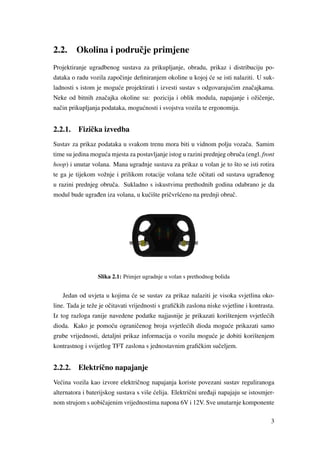 2.2. Okolina i podruˇcje primjene
Projektiranje ugradbenog sustava za prikupljanje, obradu, prikaz i distribuciju po-
dataka o radu vozila zapoˇcinje deﬁniranjem okoline u kojoj ´ce se isti nalaziti. U suk-
ladnosti s istom je mogu´ce projektirati i izvesti sustav s odgovaraju´cim znaˇcajkama.
Neke od bitnih znaˇcajka okoline su: pozicija i oblik modula, napajanje i ožiˇcenje,
naˇcin prikupljanja podataka, mogu´cnosti i svojstva vozila te ergonomija.
2.2.1. Fiziˇcka izvedba
Sustav za prikaz podataka u svakom trenu mora biti u vidnom polju vozaˇca. Samim
time su jedina mogu´ca mjesta za postavljanje istog u razini prednjeg obruˇca (engl. front
hoop) i unutar volana. Mana ugradnje sustava za prikaz u volan je to što se isti rotira
te ga je tijekom vožnje i prilikom rotacije volana teže oˇcitati od sustava ugra ¯denog
u razini prednjeg obruˇca. Sukladno s iskustvima prethodnih godina odabrano je da
modul bude ugra ¯den iza volana, u ku´cište priˇcvrš´ceno na prednji obruˇc.
Slika 2.1: Primjer ugradnje u volan s prethodnog bolida
Jedan od uvjeta u kojima ´ce se sustav za prikaz nalaziti je visoka svjetlina oko-
line. Tada je teže je oˇcitavati vrijednosti s graﬁˇckih zaslona niske svjetline i kontrasta.
Iz tog razloga ranije navedene podatke najjasnije je prikazati korištenjem svjetle´cih
dioda. Kako je pomo´cu ograniˇcenog broja svjetle´cih dioda mogu´ce prikazati samo
grube vrijednosti, detaljni prikaz informacija o vozilu mogu´ce je dobiti korištenjem
kontrastnog i svijetlog TFT zaslona s jednostavnim graﬁˇckim suˇceljem.
2.2.2. Elektriˇcno napajanje
Ve´cina vozila kao izvore elektriˇcnog napajanja koriste povezani sustav reguliranoga
alternatora i baterijskog sustava s više ´celija. Elektriˇcni ure ¯daji napajaju se istosmjer-
nom strujom s uobiˇcajenim vrijednostima napona 6V i 12V. Sve unutarnje komponente
3
 