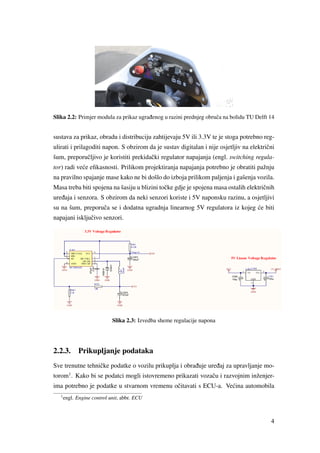 Slika 2.2: Primjer modula za prikaz ugra ¯denog u razini prednjeg obruˇca na bolidu TU Delft 14
sustava za prikaz, obradu i distribuciju zahtijevaju 5V ili 3.3V te je stoga potrebno reg-
ulirati i prilagoditi napon. S obzirom da je sustav digitalan i nije osjetljiv na elektriˇcni
šum, preporuˇcljivo je koristiti prekidaˇcki regulator napajanja (engl. switching regula-
tor) radi ve´ce eﬁkasnosti. Prilikom projektiranja napajanja potrebno je obratiti pažnju
na pravilno spajanje mase kako ne bi došlo do izboja prilikom paljenja i gašenja vozila.
Masa treba biti spojena na šasiju u blizini toˇcke gdje je spojena masa ostalih elektriˇcnih
ure ¯daja i senzora. S obzirom da neki senzori koriste i 5V naponsku razinu, a osjetljivi
su na šum, preporuˇca se i dodatna ugradnja linearnog 5V regulatora iz kojeg ´ce biti
napajani iskljuˇcivo senzori.
Slika 2.3: Izvedba sheme regulacije napona
2.2.3. Prikupljanje podataka
Sve trenutne tehniˇcke podatke o vozilu prikuplja i obra ¯duje ure ¯daj za upravljanje mo-
torom1
. Kako bi se podatci mogli istovremeno prikazati vozaˇcu i razvojnim inženjer-
ima potrebno je podatke u stvarnom vremenu oˇcitavati s ECU-a. Ve´cina automobila
1
engl. Engine control unit, abbr. ECU
4
 