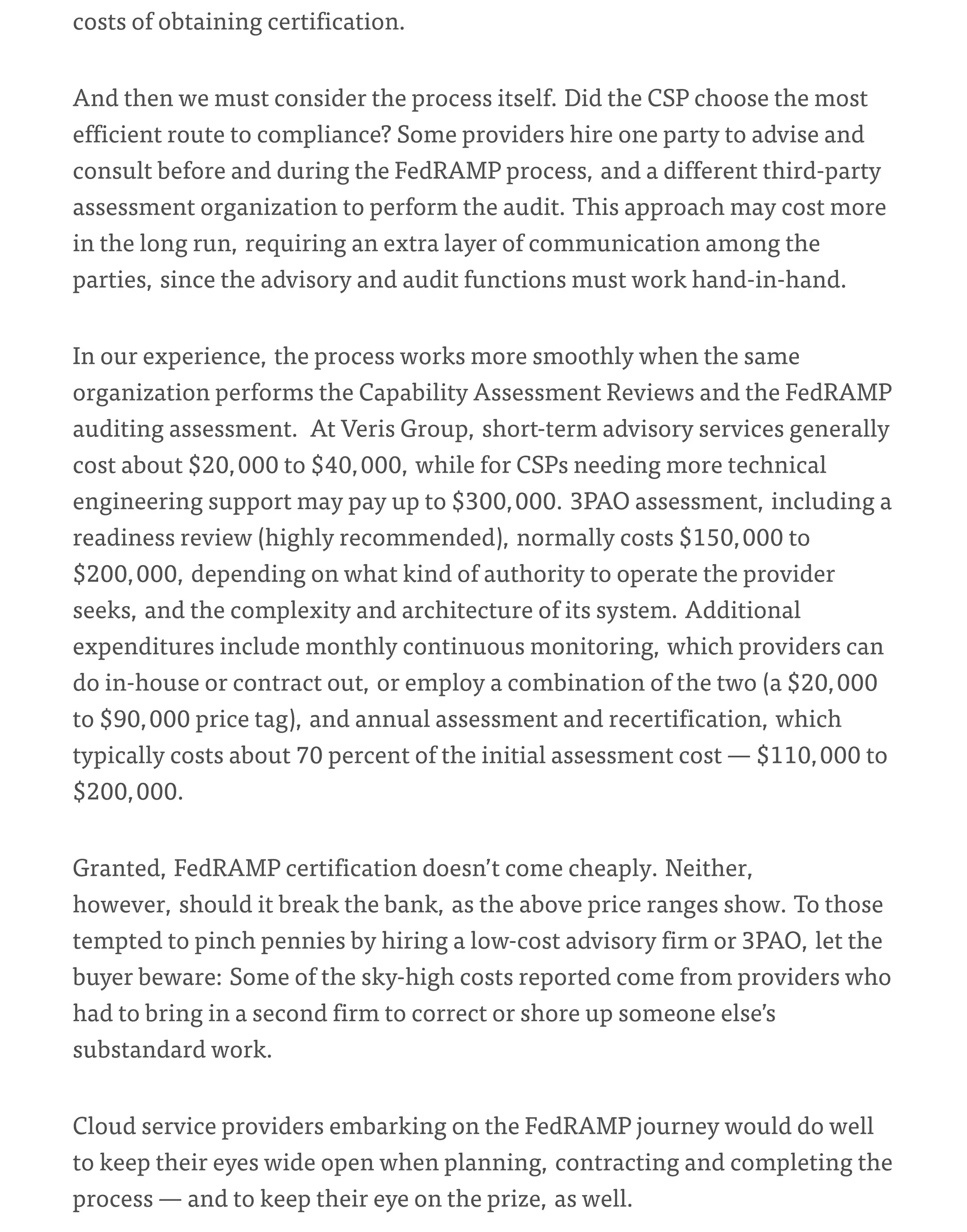 costs of obtaining certification.
And then we must consider the process itself. Did the CSP choose the most
efficient route to compliance? Some providers hire one party to advise and
consult before and during the FedRAMP process, and a different third-party
assessment organization to perform the audit. This approach may cost more
in the long run, requiring an extra layer of communication among the
parties, since the advisory and audit functions must work hand-in-hand.
In our experience, the process works more smoothly when the same
organization performs the Capability Assessment Reviews and the FedRAMP
auditing assessment. At Veris Group, short-term advisory services generally
cost about $20,000 to $40,000, while for CSPs needing more technical
engineering support may pay up to $300,000. 3PAO assessment, including a
readiness review (highly recommended), normally costs $150,000 to
$200,000, depending on what kind of authority to operate the provider
seeks, and the complexity and architecture of its system. Additional
expenditures include monthly continuous monitoring, which providers can
do in-house or contract out, or employ a combination of the two (a $20,000
to $90,000 price tag), and annual assessment and recertification, which
typically costs about 70 percent of the initial assessment cost — $110,000 to
$200,000.
Granted, FedRAMP certification doesn’t come cheaply. Neither,
however, should it break the bank, as the above price ranges show. To those
tempted to pinch pennies by hiring a low-cost advisory firm or 3PAO, let the
buyer beware: Some of the sky-high costs reported come from providers who
had to bring in a second firm to correct or shore up someone else’s
substandard work.
Cloud service providers embarking on the FedRAMP journey would do well
to keep their eyes wide open when planning, contracting and completing the
process — and to keep their eye on the prize, as well.
 