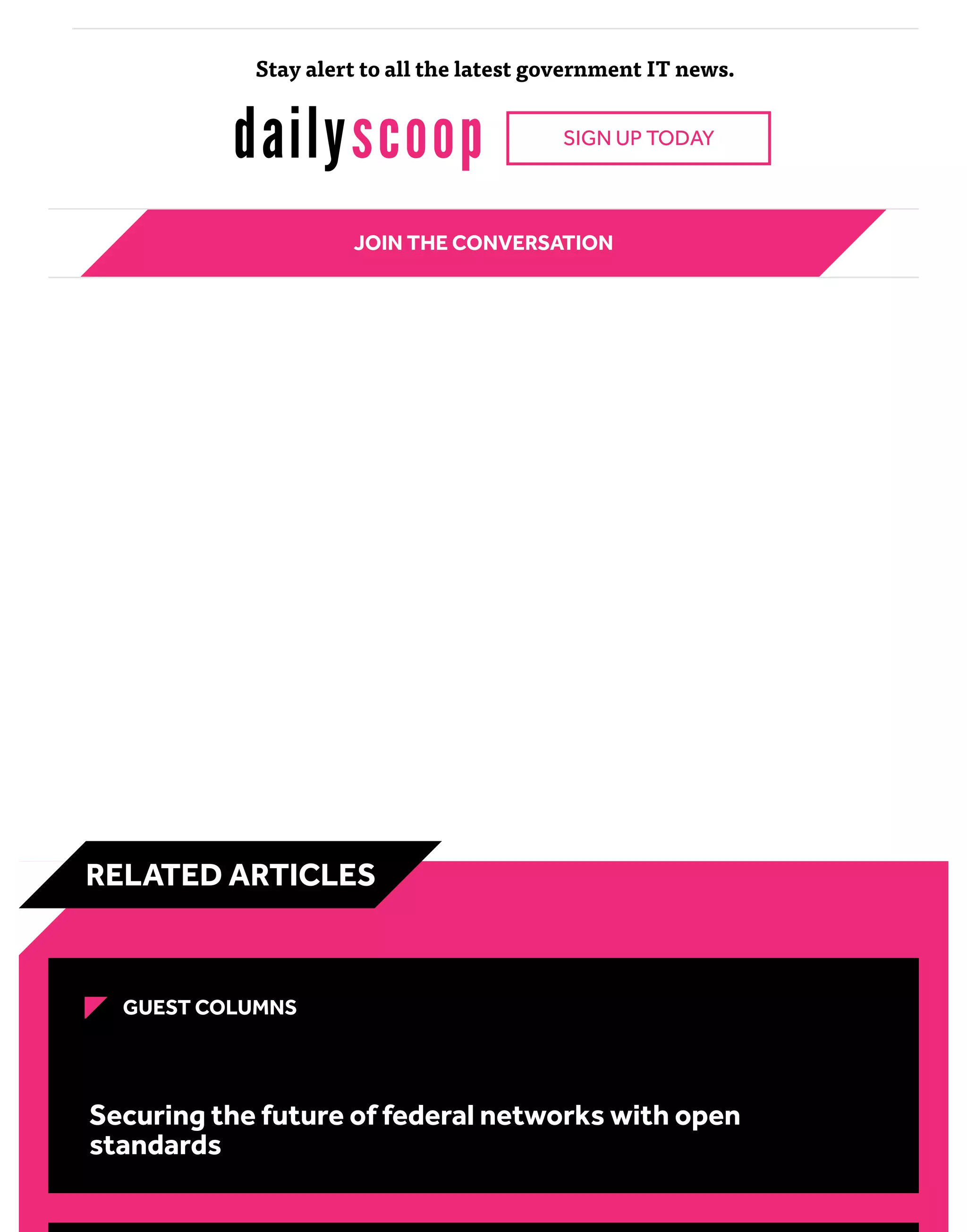 Stay alert to all the latest government IT news.
SIGN UP TODAY
JOIN THE CONVERSATION
GUEST COLUMNS
Securing the future of federal networks with open
standards
RELATED ARTICLES
 