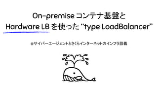 On-premise コンテナ基盤と
Hardware LB を使った “type LoadBalancer”
@サイバーエージェントとさくらインターネットのインフラ談義
 
