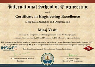 International School of Engineering
awards
Certificate in Engineering Excellence
in Big Data Analytics and Optimization
to
Miraj Vashi
on successful completion of all the requirements of the 352-hour program
conducted between June 25, 2016 and December 11, 2016 followed by a project defense.
This program is certified for quality of content, assessment and pedagogy by the Language Technologies Institute (LTI)
of Carnegie Mellon University (CMU). LTI also provided assistance in curriculum development for this program.
Dated this fifteenth day of December, two thousand and sixteen.
Dr. Dakshinamurthy V Kolluru Dr. Sridhar Pappu
President Executive VP - Academics
01CSE03/201612/793 Program details are on the back
 