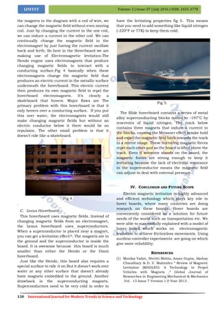 130 International Journal for Modern Trends in Science and Technology
Volume: 2 | Issue: 07 | July 2016 | ISSN: 2455-3778IJMTST
the magnets in the diagram with a coil of wire, we
can change the magnetic field without even moving
coil. Just by changing the current in the one coil,
we can induce a current in the other coil. We can
continually change the magnetic field in the
electromagnet by just having the current oscillate
back and forth. So here in the Hoverboard we are
making use of Electromagnetic levitation.The
Hendo engine uses electromagnets that produce
changing magnetic fields to interact with a
conducting surface.Fig 4 basically when these
electromagnets change the magnetic field that
produces an electric current in the metallic surface
underneath the hoverboard. This electric current
then produces its own magnetic field to repel the
hoverboard electromagnets. It’s clearly a
skateboard that hovers. Major flaws are The
primary problem with this hoverboard is that it
only hovers over a conducting surface. If you put
this over water, the electromagnets would still
make changing magnetic fields but without an
electric conductor below it there would be no
repulsion. The other small problem is that it
doesn’t ride like a skateboard.
Fig 4.
.
C. Lexus Hoverboard:
This hoverboard uses magnetic fields. Instead of
changing magnetic fields from an electromagnet,
the Lexus hoverboard uses superconductors.
When a superconductor is placed near a magnet,
you can get a levitation effect[5]. The magnets are in
the ground and the superconductor is inside the
board. It is awesome because this board is much
smaller than either the Hendo or the Omni
hoverboard.
Just like the Hendo, this board also requires a
special surface to ride it on.But it doesn’t work over
water or any other surface that doesn’t already
have magnets embedded in the ground. Another
drawback is the superconducting magnets.
Superconductors need to be very cold in order to
have the levitating properties fig 5.. This means
that you need to add something like liquid nitrogen
(-320°F or 77K) to keep them cold.
Fig 5.
The Slide hoverboard contains a series of metal
alloy superconducting blocks cooled to -197°C by
reservoirs of liquid nitrogen. The track below
contains three magnets that induce a current in
the blocks, causing the Meissner effect to take hold
and expel the magnetic field back towards the track
in a mirror image. These mirroring magnetic forces
repel each other and so the board is lifted above the
track. Even if someone stands on the board, the
magnetic forces are strong enough to keep it
levitating because the lack of electrical resistance
in the superconductor means the magnetic field
can adjust to deal with external pressure.
IV. CONCLUSION AND FUTURE SCOPE
Electro magnetic levitation is highly advanced
and efficient technology which plays key role in
hover boards, where many countries are doing
research on these boards. Hover boards are
conveniently considered as a solution for future
needs of the world such as transportation etc. We
were able to successfully explained with a model of
hover board which works on electromagnetic
levitation to achieve frictionless movements. Using
aurdino controller experiments are going on which
give more reliablility.
REFERENCES
[1] Monika Yadav, Nivritti Mehta, Aman Gupta, Akshay
Chaudhary & D. V. Mahindru “ Review of Magnetic
Levitation (MAGLEV): A Technology to Propel
Vehicles with Magnets ,“ Global Journal of
Researches in Engineering Mechanical & Mechanics
.Vol . 13 Issue 7 Version 1.0 Year 2013 .
 