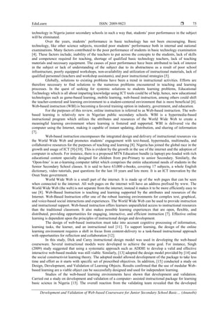 EduLearn ISSN: 2089-9823 
Development and Validation of Web-based Courseware for Junior Secondary School Basic… (Anunobi)
75
technology in Nigeria junior secondary schools in such a way that, students’ poor performance in the subject
will be eliminated.
Over the years, students’ performance in basic technology has not been encouraging. Basic
technology, like other science subjects, recorded poor students’ performance both in internal and national
examinations. Many factors contributed to the poor performance of students in basic technology examination
[4]. These factors include; inability of the teachers to put across the concepts to the students, lack of skills
and competence required for teaching, shortage of qualified basic technology teachers, lack of teaching
materials and necessary equipment. The causes of poor performance have been attributed to lack of interest
in the subject or lack of understanding of the subject due to its abstractness as a result of poor school
infrastructure, poorly equipped workshops, non-availability and utilization of instructional materials, lack of
qualified personnel (teachers and workshop assistants), and poor instructional strategies [5].
Globally, solutions to existing problems have been a trend in instructional activities. Efforts are
therefore necessary to find solutions to the numerous problems encountered in teaching and learning
processes. In the quest of seeking for systemic solutions to students learning problems, Educational
Technology which is all about imparting knowledge using ICT tools could be of help, hence, new educational
technologies such as game-based learning, mobile learning, web-based instruction, among others could shift
the teacher-centered and learning environment to a student-centered environment that is more beneficial [6].
Web-based instruction (WBI) is becoming a favored training option in industry, government, and education.
For the purposes of this review, online instruction is referred to as Web-based instruction. The web-
based learning is relatively new in Nigerian public secondary schools. WBI is a hypermedia-based
instructional program which utilizes the attributes and resources of the World Wide Web to create a
meaningful learning environment where learning is fostered and supported. WBI is delivered via the
computer using the Internet, making it capable of instant updating, distribution, and sharing of information
[7].
Web-based instruction encompasses the integrated design and delivery of instructional resources via
the World Wide Web and promotes students’ engagement with text-based, hypermedia, multimedia, and
collaborative resources for the purposes of teaching and learning [8]. Nigeria has joined the global race in the
growth and usage of ICT [9]-[10]. This is evident by the growth in the use of the internet and the adoption of
computer in schools. For instance, there is a proposed MTN Education bundle (a laptop) pre-loaded with rich
educational content specially designed for children from pre-Primary to senior Secondary. Similarly, the
‘Opon-Imo’ is an e-learning computer tablet which comprises the entire educational needs of students in the
Senior Secondary School classes. It is said to have 63,000 e-books, covering 17 subjects, a whole English
dictionary, video tutorials, past questions for the last 10 years and lots more. It is an ICT innovation by the
Osun State government.
World Wide Web is a small part of the internet. It is made up of the web pages that can be seen
when connected to the internet. All web pages on the internet will have an address prefixed by www. The
World Wide Web (the web) is not separate from the internet; instead it makes it to be more efficiently easy to
use [8]. Web-Based Instruction is teaching and learning supported by the attributes and resources of the
Internet. Web-Based Instruction offer one of the robust learning environments for complex text, graphical,
and voice-based social interactions and experiences. The World Wide Web can be used to provide instruction
and instructional support. Web-based instruction offers learners unparalleled access to instructional resources
than the traditional classroom. It also makes possible learning experiences that are open, flexible, and
distributed, providing opportunities for engaging, interactive, and efficient instruction [7]. Effective online
learning is dependent upon the principles of instructional design and development.
The design of web-based instruction must take into account cognitive processing of information,
learning tasks, the learner, and an instructional tool [11]. To support learning, the design of the online
learning environment requires a shift in focus from content-delivery to a task-based instructional approach
with opportunities for reflection and collaboration [12].
In this study, Dick and Carey instructional design model was used in developing the web-based
courseware. Several instructional models were developed to achieve the same goal. For instance, Singh
(2009) study suggested that using a systematic approach such as ADDIE to develop a valid and effective
interactive web-based module was still viable. Similarly, [13] adopted the design model provided by [14] and
the social constructivist learning theory. The adopted model allowed development of the package to take less
time and effort as it starts with specific set of prescribed objectives. In addition, [15] conducted a study on
Design, Development, and Validation of Learning Objects. Results confirmed that the use of modular Web-
based learning are a viable object can be successfully designed and used for independent learning.
Studies of the web-based learning environments have shown that development and validation.
Carried out a study on development and validation of a computer- assisted instructional package for learning
basic science in Nigeria [13]. The overall reaction from the validating team revealed that the developed
 